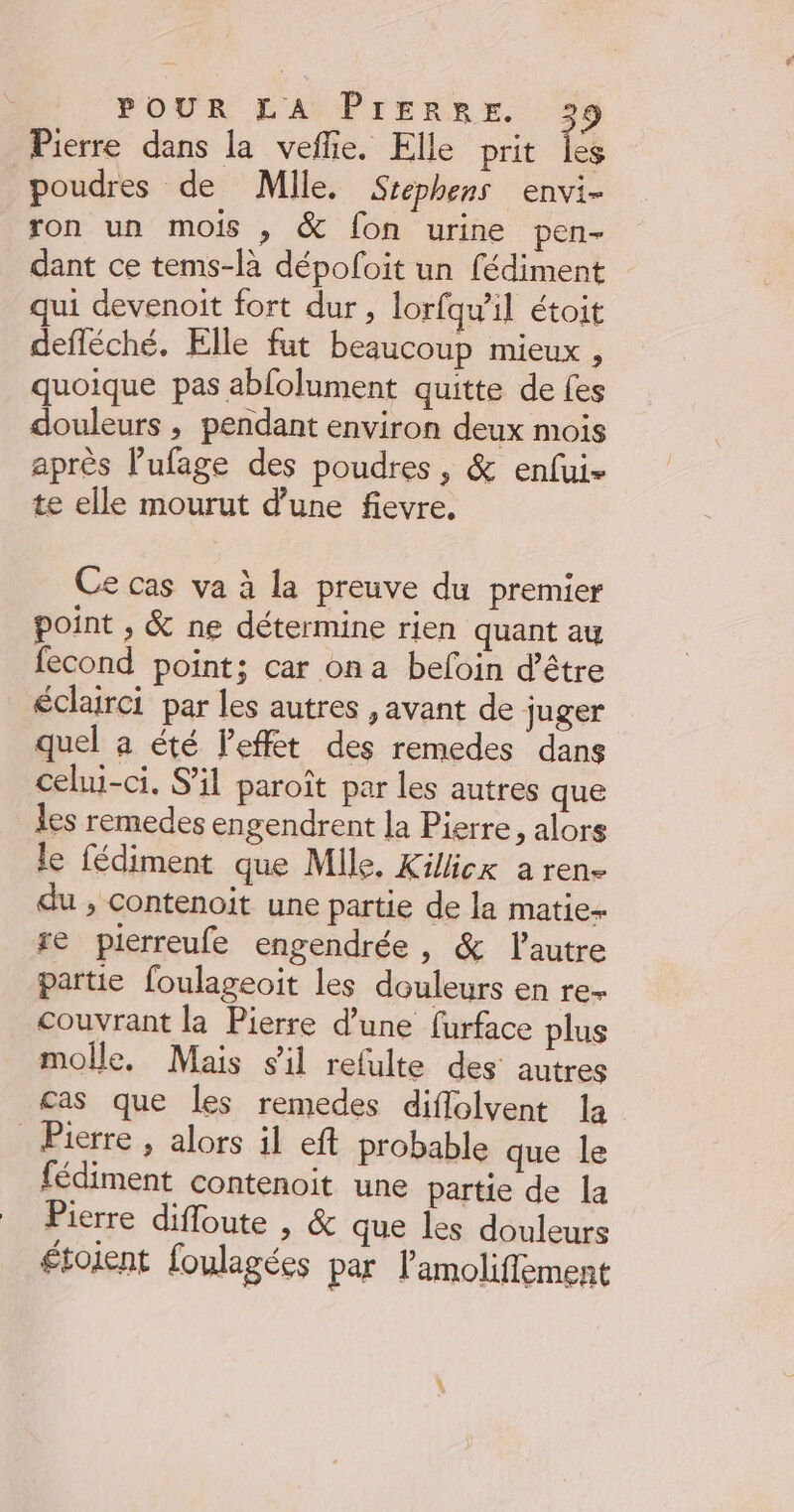 Pierre dans la veflie. Elle prit les poudres de Mile. Srephens envi- ron un mois , &amp; fon urine pen- dant ce tems-la dépofoit un fédiment qui devenoit fort dur, lorfqu’il étoit defléché. Elle fut beaucoup mieux , quoique pas abfolument quitte de fes douleurs , pendant environ deux mois après l’ufage des poudres, &amp; enfui- te elle mourut d’une fievre, Ce cas va à la preuve du premier point ;, &amp; ne détermine rien quant au fecond point; car on a befoin d’être éclairci par les autres , avant de juger quel a été Peffet des remedes dans celui-ci, S'il paroît par les autres que les remedes engendrent la Pierre, alors le fédiment que Mile. Kilicx a ren- du , contenoit une partie de la matie- re pierreufe engendrée, &amp; l'autre partie foulageoit les douleurs en re- couvrant la Pierre d’une furface plus molle, Mais s’il refulte des autres cas que les remedes diflolvent la _ Pierre , alors il eft probable que le fédiment contenoit une partie de la Pierre difloute , &amp; que les douleurs étoient foulagées par lamoliffement