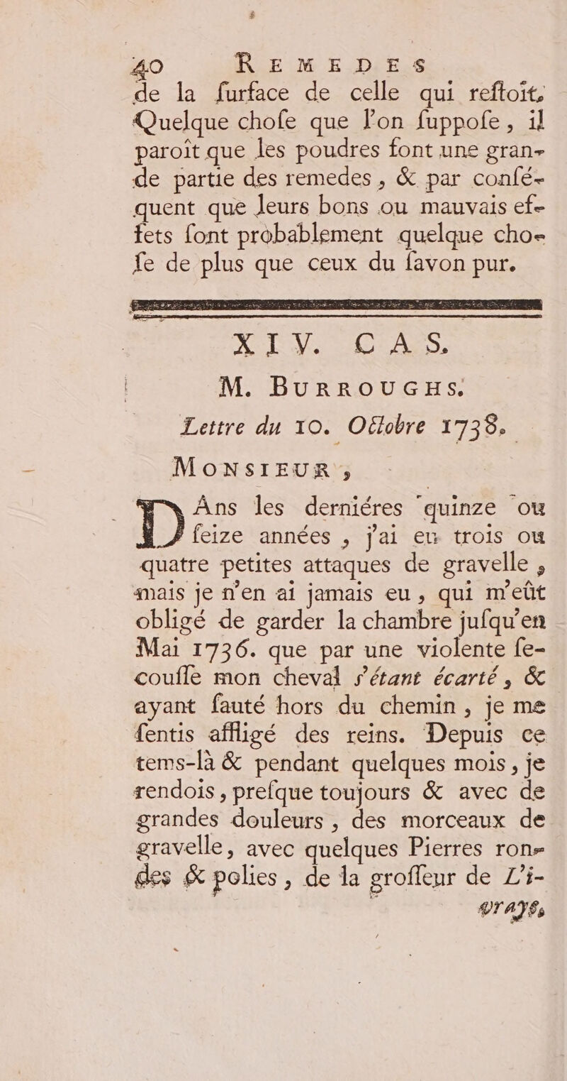 $ 40 REMEDES de la furface de celle qui reftoït, Quelque chofe que Pon fuppofe, il paroît que les poudres font une gran- de partie des remedes , &amp; par confé- quent que Jeurs bons ou mauvais ef- fets font probablement quelque cho- fe de plus que ceux du favon pur. à A LR AT OPUS M. BurROUGEHS. Lettre du 10. Oüobre 1738. MONSIEUR, Ans les derniéres quinze ou hé années , j'ai eW trois où quatre petites attaques de gravelle , mais je n’en ai jamais eu, qui m'eût obligé de garder la chambre jufqu’en Mai 1736. que par une violente fe- coufle mon cheval s'étant écarté, &amp; ayant fauté hors du chemin, je me fentis affigé des reins. Depuis ce tems-là &amp; pendant quelques mois, je rendois , prefque toujours &amp; avec de grandes douleurs , des morceaux de gravelle, avec quelques Pierres ron- des &amp; polies , de la groffeur de L’i- k DTATES