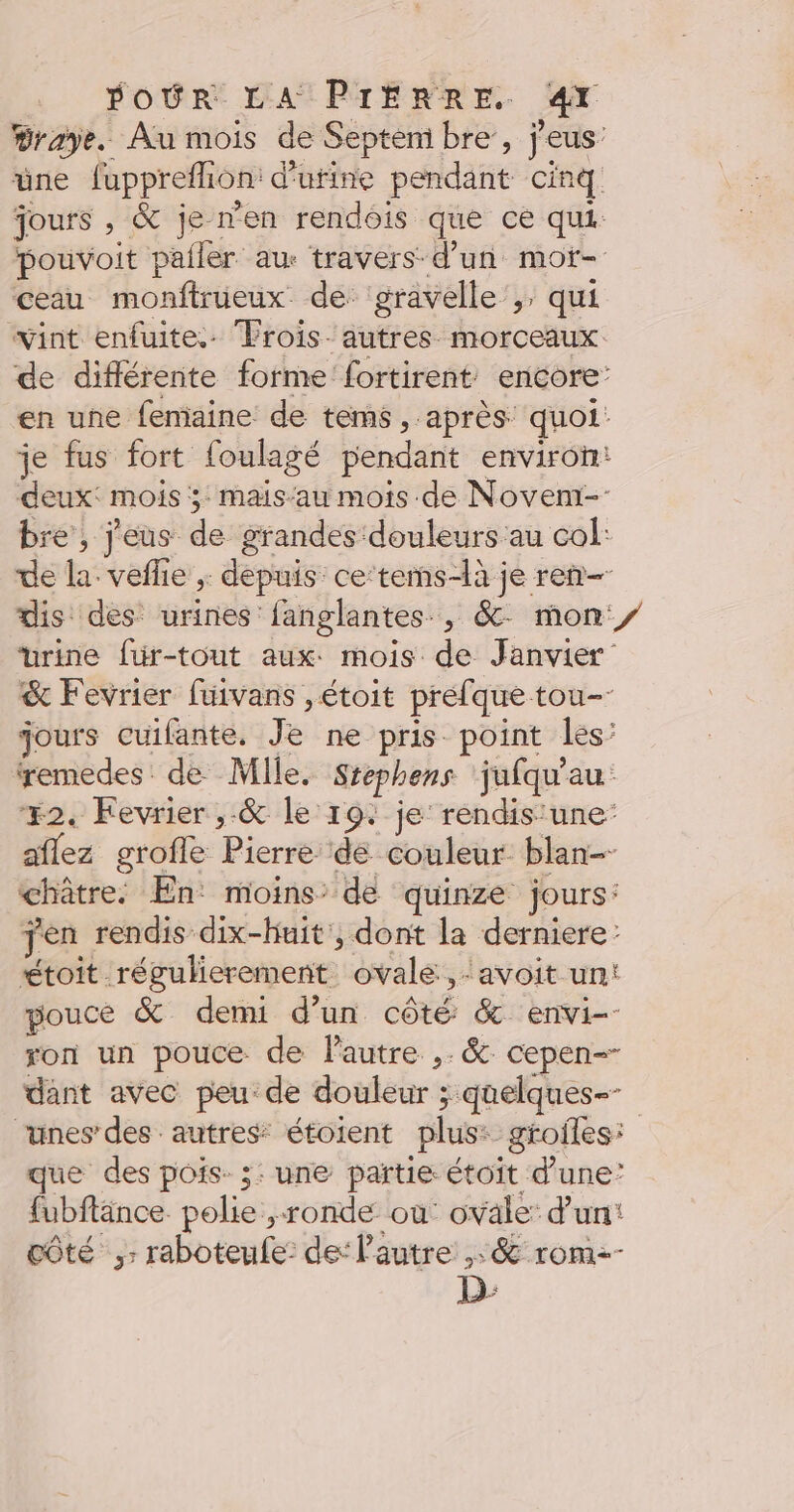 #raye. Au mois de Septemi bre’, j'eus' üne fuppreflion: d'urine pendant cinq jours , &amp; je n'en rendois que ce qui pouvoit pailer au travers d’un mot- ceau monftrüeux de gravelle’,, qui vint enfuite.. Frois- autres morceaux de différente forme fortirent encore: en une femaine de tems, après quoi: je fus fort foulagé pendant environ: deux: mois ; mais‘au mois de Noveni-: bre, j'eus de grandes douleurs au col: de la. veflie ; depuis ce‘tems-là je ren dis des urines fanglantes, &amp; mon y urine für-tout aux. mois de Janvier &amp; Fevrier fuivans ,étoit prefque tou jours cuifante. Je ne pris point les ‘remedes: de Mile. Srephens jufqu'au #2. Fevrier ,-&amp; le 19. je’ rendis'une- aflez grofle Pierre de couleur blan- châtre. En: moins: de quinze jours: jen rendis dix-huit, dont la derniere: étoit régulierement ovale ,:avoit un: pouce &amp; demi d’un côté &amp; envi-- ron un pouce de l'autre ,. &amp; cepen-- dant avec peu de douleur ; quelques-- “unes des autres étoient plus: grofles: que des pois. ;: une partie étoit d'une’ fubftänce polie ronde où ovale: d’un: côté ,: raboteufe: de: l’autre ,: &amp; rom-- D