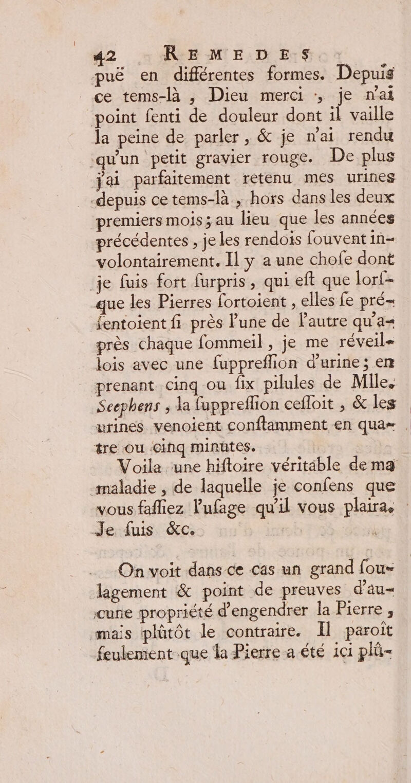 puë en différentes formes. Depuis ce tems-là , Dieu merci :, je nai point fenti de douleur dont il vaille la peine de parler, &amp; je nai rendu ‘qu'un petit gravier rouge. De plus jai parfaitement retenu mes urines depuis cetems-là ; hors dans les deux premiers mois; au lieu que les années précédentes , je les rendois fouvent in volontairement. [1 y a une chofe dont je fuis fort furpris, qui eft que lort- que les Pierres fortoient , elles fe pré- fentoient fi près lune de lautre qu'a près chaque fommeil, je me réveil lois avec une fuppreflion d'urine ; en prenant cinq ou fix pilules de Mile. Seephens ; la fuppreflion cefloit , &amp; les urines venoient conftamment en qua= tre ou cinq minuütes. maladie , de laquelle je confens que Je fuis &amp;c. On voit dans ce cas un grand fous lagement &amp; point de preuves d'au= cune propriété d’engendrer la Pierre , mais plûtôt le contraire. Il paroit feulement que la Pierre a été 1c1 plû-