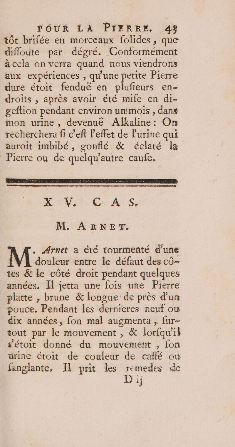 tôt brifée en morceaux folides , que difloute par. dégré. Conformément acela on verra quand nous viendrons aux expériences , qu'une petite Pierre dure étoit fenduë en plufieurs en- droits ,; après avoir été mife en di- geftion pendant environ untmois , dans mon urine, devenue Alkaline: On recherchera fi c’eft l'effet de l'urine qui auroit imbibé, gonflé &amp; éclaté la Pierre ou de quelqu’autre caufe. M. ARNET. KM. Arnet a été tourmenté d’une | douleur entre le défaut des cô- tes &amp; le côté droit pendant quelques années. Ïl jetta une fois une Pierre platte ; brune &amp; longue de près d’un pouce. Pendant les dernieres neuf ou dix années, fon mal augmenta , fur- tout par le mouvement , &amp; lorfqu'il s’étoit donné du mouvement , fon ürine étoit de couleur de eaflé où fanglante, IL prit les remedes de | Di;