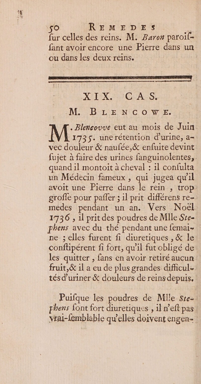 so REMEDES &amp; fur celles des reins. M. Baroz paroif- fant avoir encore une Pierre dans un ou dans les deux reins. MNSMNE NS BETSTE NEC OÙ VE. M Blencouve eut au mois de Juin 1735. unerétention d'urine, a= vec douleur &amp; naufée,&amp; enfuite devint fujet à faire des urines fanguinolentes, quand il montoit à cheval : il confulta un Médecin fameux , qui jugea qu'il avoit une Pierre dans le rein , trop grofle pour pañler ; il prit différens re- medes pendant un an. Vers Noël 1736 , il prit des poudres de Mile Sse- phens avec du thé pendant une femai- ne ; elles furent fi diuretiques , &amp; le conftipérent fi fort, qu’il fut obligé de les quitter , fans en avoir retiré aucun fruit,&amp; il a eu de plus grandes difficul- tés d’uriner &amp; douleurs de reins depuis, Puifque les poudres de Mlle Sre- hens font fort diuretiques , il n'eft pas vrai-{emblable qu'elles doivent engen-