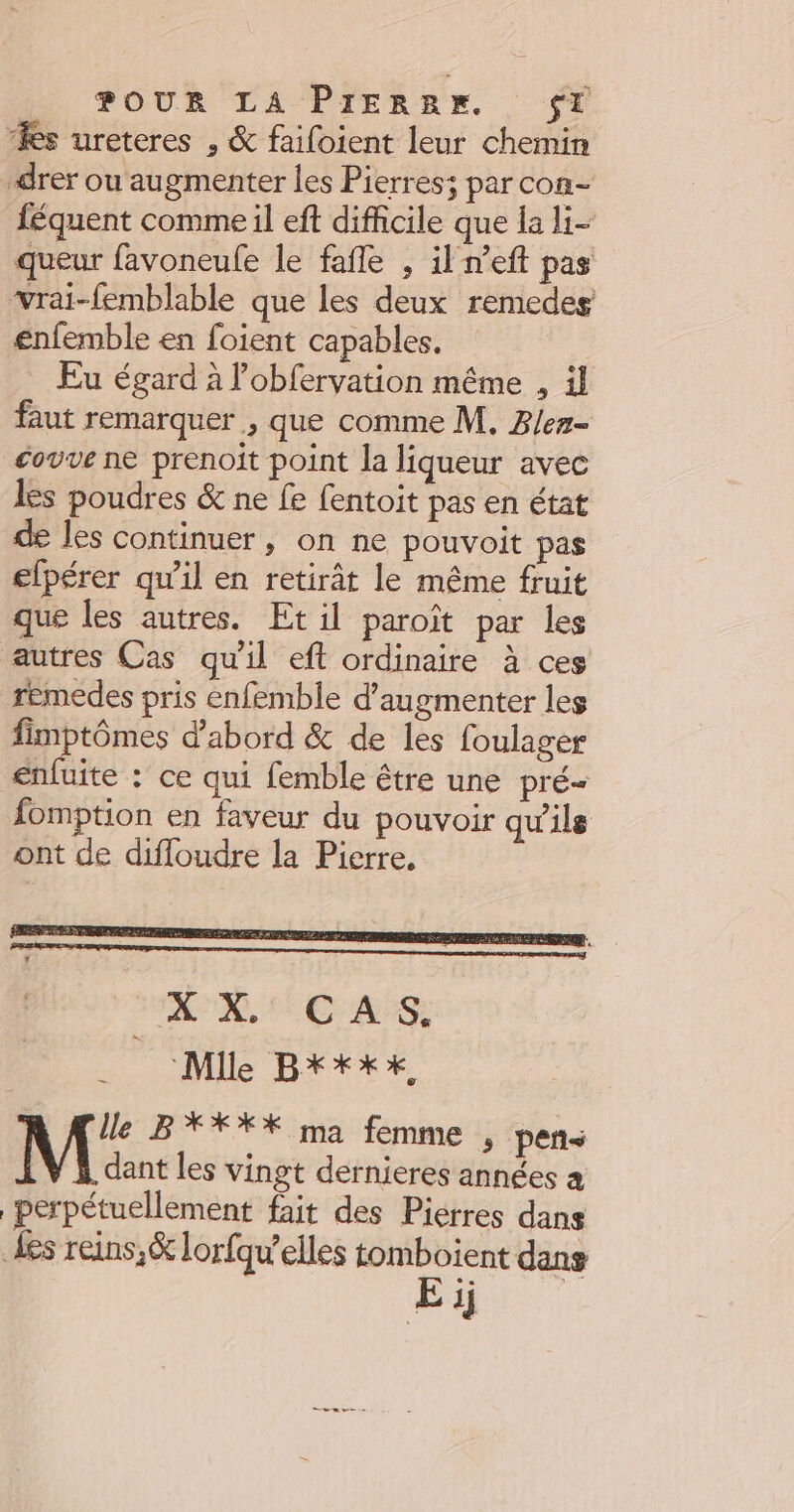 ‘es ureteres , &amp; failoient leur chemin drer ou augmenter les Pierres; par con- féquent comme il eft difficile que la li- queur favoneule le fafle , il neft pas vrai-femblable que les deux remedes enfemble en foient capables. Eu égard à lobfervation même , il faut remarquer , que comme M. Ber- covve ne prenoit point la liqueur avec les poudres &amp; ne fe fentoit pas en état de les continuer, on ne pouvoit pas efpérer qu'il en retirât le même fruit que les autres. Et il paroît par les autres Cas qu'il eft ordinaire à ces remedes pris enfemble d'augmenter les fimptômes d'abord &amp; de les foulager enfuite : ce qui femble être une pré- fomption en faveur du pouvoir qu'ils ont de difloudre la Pierre. lle B**XX%X ma femme , peñts dant les vingt dernieres années perpétuellement fait des Pierres dans Les reins, &amp; lorfqu’elles tomboient dans mo va