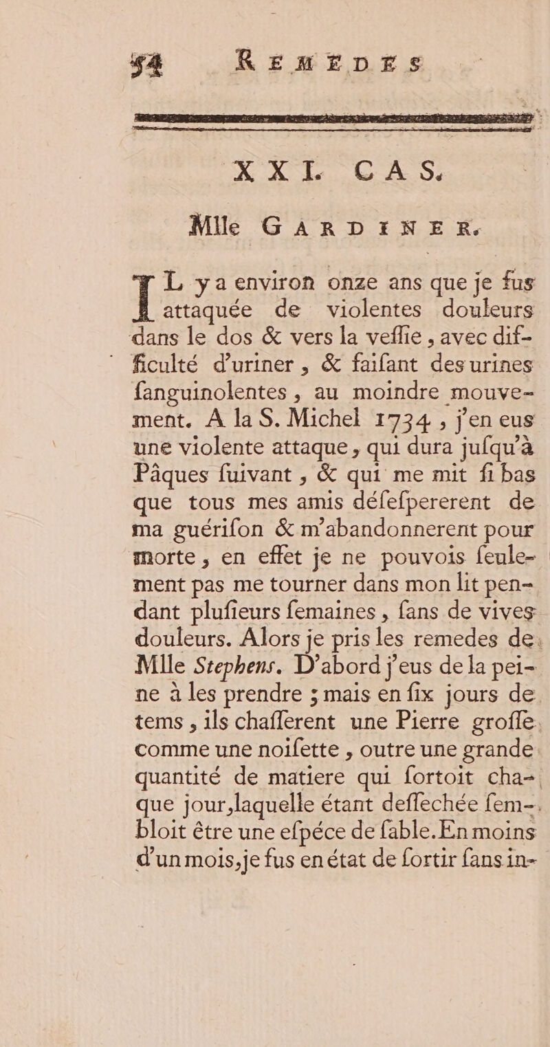 Mile GARDINER. L ya environ onze ans que je fus Ï attaquée de violentes douleurs dans le dos &amp; vers la veflie , avec dif- ficulté d’uriner , &amp; faifant des urines fanguinolentes , au moindre mouve- ment. À laS. Michel 1734 , j'en eus une violente attaque, qui dura jufqu’à Pâques fuivant , &amp; qui me mit fi bas que tous mes amis défefpererent de ma guérifon &amp; n’abandonnerent pour morte , en effet je ne pouvois feule- ment pas me tourner dans mon lit pen- dant plufieurs femaines , fans de vives Mlle Stephens. D'abord j'eus de la pei- ne à les prendre ; mais en fix jours de bloit être une efpéce de fable.En moins d'un mois, je fus enétat de fortir fansin-