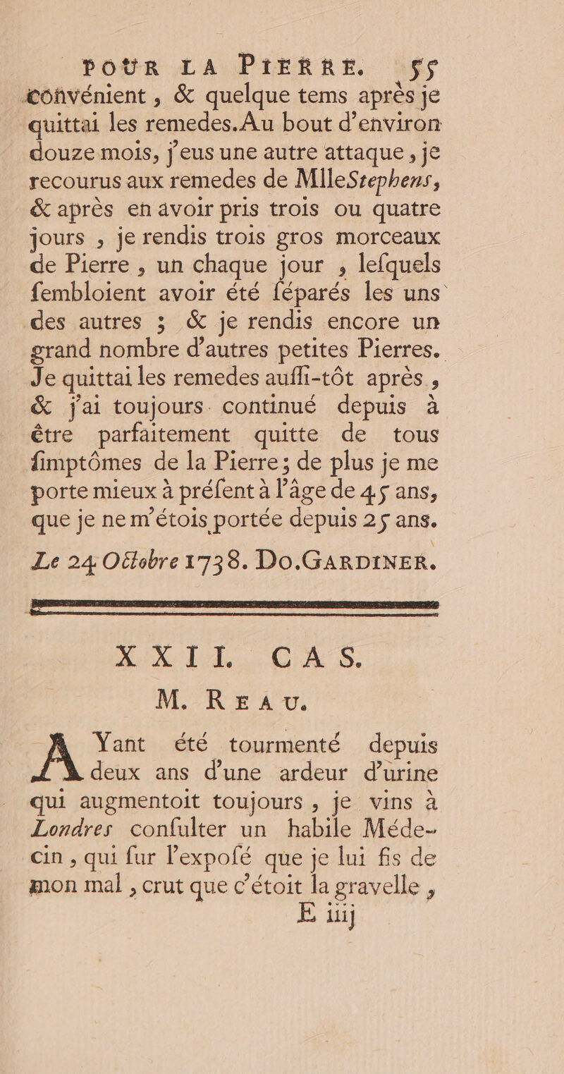 iconvénient , &amp; quelque tems aprés je quittai les remedes. Au bout d'environ douze mois, j'eus une autre attaque , je recourus aux remedes de MileSsephens, &amp; après en avoir pris trois ou quatre jours , je rendis trois gros morceaux de Pierre , un chaque jour ; lefquels fembloient avoir été féparés les uns des autres ; &amp; je rendis encore un grand nombre d’autres petites Pierres. Je quittai les remedes aufli-tôt après, &amp; j'ai toujours continué depuis à être parfaitement quitte de tous fimptômes de la Pierre; de plus je me porte mieux à préfent à l’âge de 4$ ans, que je ne m’étois portée depuis 25 ans. Le 24 Oétobre 1738. Do.GARDINER. AR IAE, CAS. M. REaAu. À Yant été tourmenté depuis deux ans d’une ardeur d’urine qui augmentoit toujours , je vins à Londres confulter un habile Méde- cin , qui fur l’expofé que je lui fs de mon mal , crut que c’étoit la gravelle ,