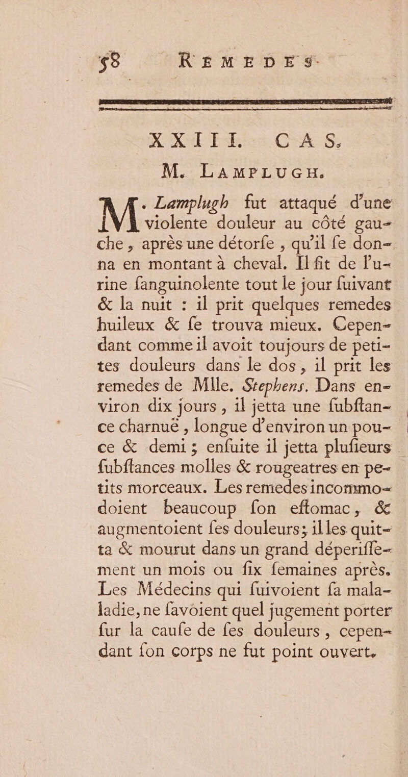 NX Thin CAS: M. LAmPLuGH. . Lamplugh fut attaqué d’une violente douleur au côté gau- che , après une détorfe , qu’il fe don- na en montant à cheval. Il fit de lu- rine fanguinolente tout le jour fuivant & la nuit : il prit quelques remedes huileux & fe trouva mieux. Cepen- dant comme il avoit toujours de peti- tes douleurs dans le dos, il prit les remedes de Mile. Srephers. Dans en- viron dix jours, 1l jetta une fubftan- ce charnuë , longue d’environ un pou- ce & demi; enfuite 1l jetta plufieurs | fubftances molles & rougeatres en pe- tits morceaux. Les remedes incommo— doient beaucoup fon efftomac, & augmentoient fes douleurs; illes quit- ta & mourut dans un grand déperifle- ment un mois ou fix femaines après. Les Médecins qui fuivoient fa mala- ladie, ne favoient quel jugement porter fur la caufe de fes douleurs, cepen- dant {on corps ne fut point ouvert,