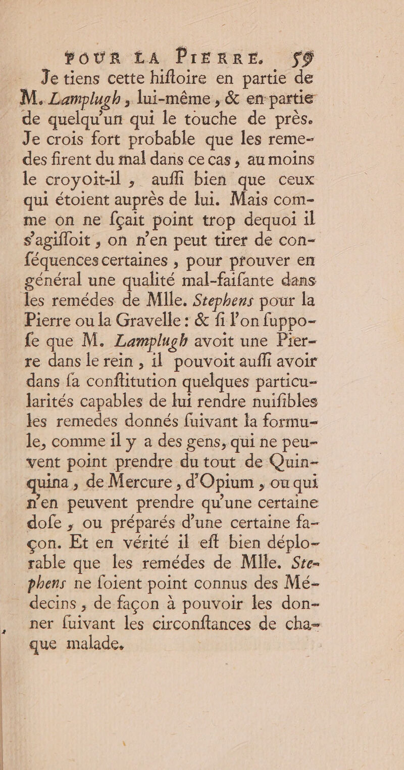 Je tiens cette hifloire en partie de M. Lamplugh , lui-même , &amp; en-partie de quelqu'un qui le touche de près. Je crois fort probable que les reme- des firent du mal dans ce cas, au moins le croyoit-il ; aufli bien que ceux qui étoient auprès de lui. Mais com- me on ne fçait point trop dequoi il s’agifloit , on n’en peut tirer de con- féquences certaines , pour prouver en général une qualité mal-faifante dans Pierre ou la Gravelle : &amp; fi l’on fuppo- fe que M. Lamplugh avoit une Pier- re dans le rein , il pouvoit aufli avoir dans fa conftitution quelques particu- larités capables de lui rendre nuifibles les remedes donnés fuivant la formu- le, comme il y a des gens, qui ne peu- vent point prendre du tout de Quin- quina , de Mercure , d'Opium , ou qui n'en peuvent prendre qu'une certaine dofe ; ou préparés d’une certaine fa- çon. Et en vérité il eft bien déplo- rable que les remédes de Mile. Sre- decins ; de façon à pouvoir les don- ner fuivant les circonftances de cha- que malade,