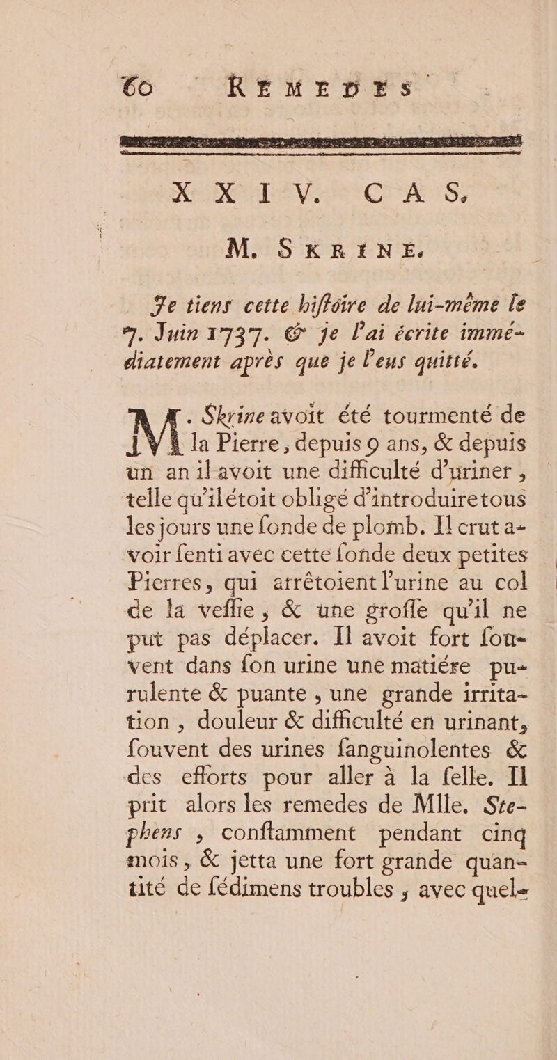 M. SKRINE. Fe tiens ceite hiffoire de lui-même le 7. Juin 1737. © je lai écrite imme- diatement après que je l'eus quitté. . Skrine avoit été tourmenté de IV À la Pierre, depuis 9 ans, & depuis un anilavoit une difficulté d’uriner , telle qu'ilétoit obligé d'introduiretous les jours une fonde de plomb. Il crut a- voir fenti avec cette fonde deux petites Pierres, qui atrêtoient l'urine au col de la veflle, & une grofle qu'il ne put pas déplacer. Il avoit fort fou- vent dans fon urine une matiére pu- rulente & puante , une grande irrita- tion , douleur & difficulté en urinant, fouvent des urines fanguinolentes & des eflorts pour aller à la felle. Il prit alors les remedes de Mile. Ste- phens ; conftamment pendant cinq mois, & jetta une fort grande quan- tité de fédimens troubles ; avec quel