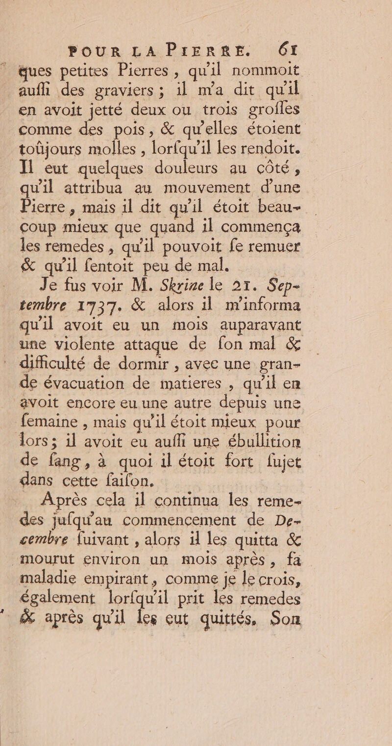 ques petites Pierres, qu'il nommoit aufh des graviers ; il m’a dit qu’il en avoit jetté deux ou trois grofles comme des pois, & qu'elles étoient toüjours molles , lorfqu’il les rendoit. J1 eut quelques douleurs au côté, qu'il attribua au mouvement d'une Pierre, mais 1l dit qu'il étoit beau- coup mieux que quand 1l commença les remedes , qu'il pouvoit fe remuer & qu'il fentoit peu de mal. Je fus voir M. Skrine le 21. Sep- tembre 1737. & alors il nYinforma qu'il avoit eu un mois auparavant une violente attaque de fon mal & difficulté de dormir , avec une gran- de évacuation de matieres , qu’il em avoit encore eu une autre depuis une femaine , mais qu'il étoit mieux pour lors; il avoit eu aufli une ébullition de fang, à quoi il étoit fort fujet dans cette failon. À Après cela il continua les reme- des jufq'au commencement de De- cembre luivant , alors il les quitta & “mourut environ un mois après, fa maladie empirant, comme je le crois, également lorfqu'il prit les remedes 7 & après qu'il les eut quittés, Son