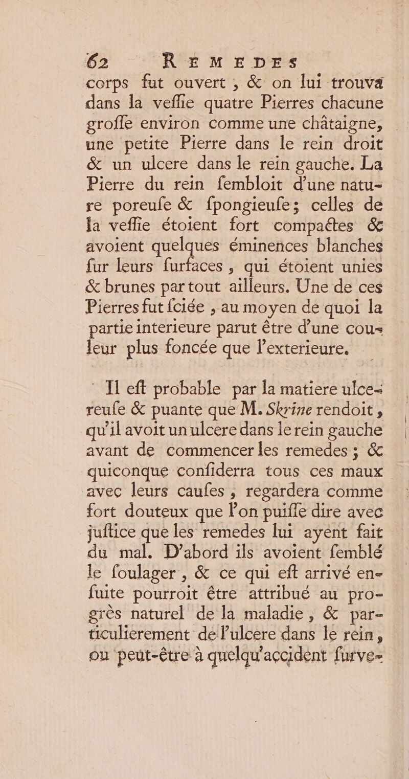 corps fut ouvert ;, &amp; on lui trouva dans la vefhe quatre Pierres chacune groffe environ comme une châtaigne, une petite Pierre dans le rein droit &amp; un ulcere dans le rein gauche. La Pierre du rein fembloit d’une natu- re poreufe &amp; fpongieule; celles de la veflie étoient fort compactes &amp; avoient quelques éminences blanches fur leurs furfaces , qui étoient unies &amp; brunes partout ailleurs. Une de ces Pierres fut fciée ; au moyen de quoi la partie interieure parut être d’une cou= leur plus foncée que lexterieure. * Il eft probable par la matiere ulce= reufe &amp; puante que M. Skrise rendoit, qu’il avoit un ulcere dans le rein gauche avant de commencer les remedes ; &amp; quiconque confiderra tous ces maux avec leurs caufes , regardera comme fort douteux que Pon puiffe dire avec juftice que les remedes lui ayent fait du mal. D'abord ils avoient femblé le foulager , &amp; ce qui eft arrivé en fuite pourroit être attribué au pro- grès naturel de la maladie, &amp; par- ticulierement de Pulcere dans le rein, ou peut-être à quelqu'accident furve-