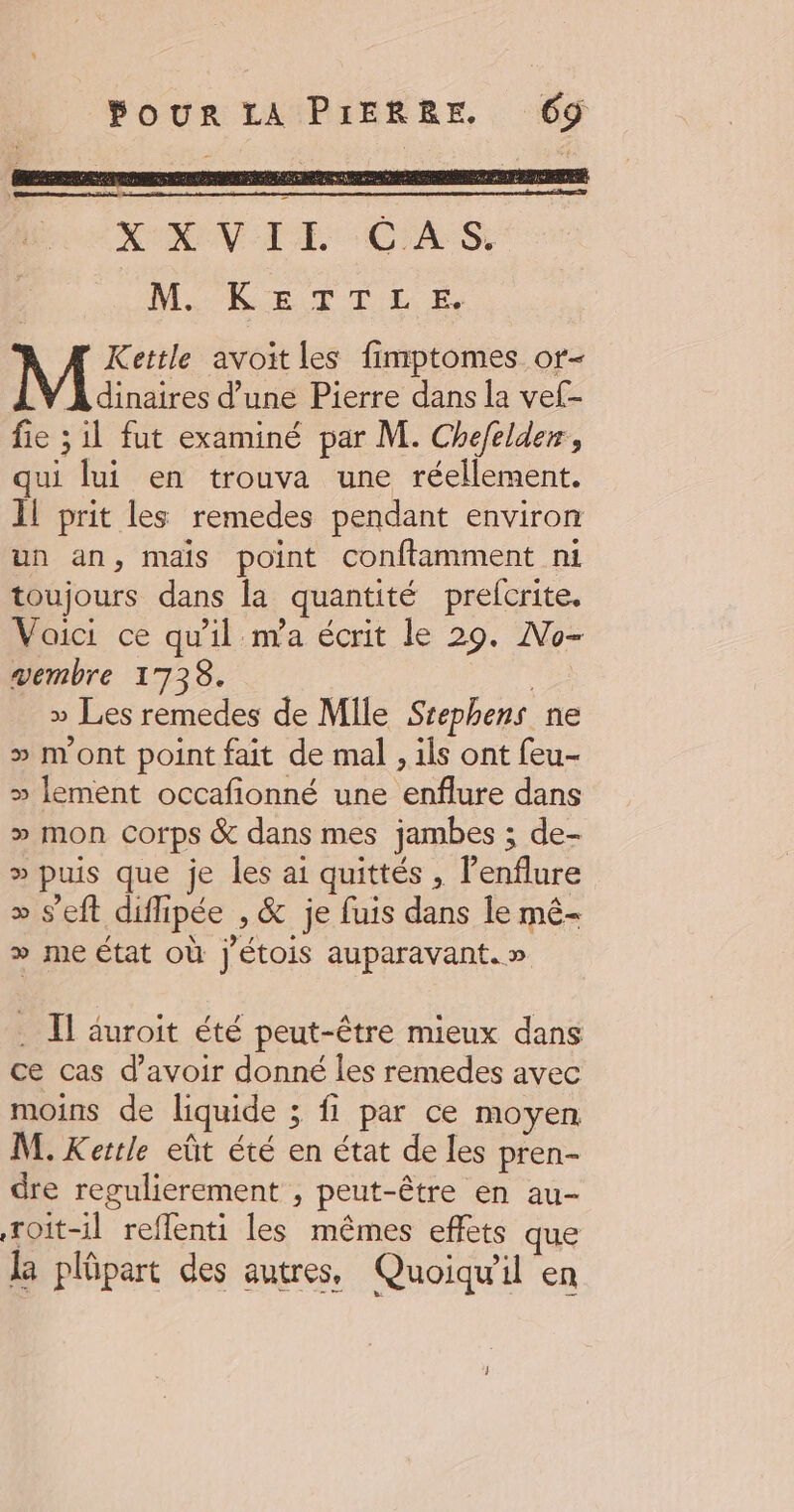 X°X VIE CAS, MARETTEÉ Kettle avoit les fimptomes or- À dinaires d’une Pierre dans la vef- fie ; il fut examiné par M. Chefelder, qui lui en trouva une réellement. Il prit les remedes pendant environ un an, mais point conftamment ni toujours dans la quantité prefcrite. Voici ce qu'il m'a écrit le 29. No- vembre 1738. | » Les remedes de Mile Srephens ne > mont point fait de mal , ils ont feu- » lement occafionné une enflure dans » mon Corps &amp; dans mes jambes ; de- » puis que je les ai quittés , lenflure » s'eft diflipée , &amp; je fuis dans le mé- > me État où j'étois auparavant.» . Il auroit été peut-être mieux dans ce cas d’avoir donné les remedes avec moins de liquide ; fi par ce moyen M. Kertle eût été en état de les pren- dre regulierement , peut-être en au- Toit-il reffenti les mêmes effets que la plüpart des autres, Quoiqu'il en