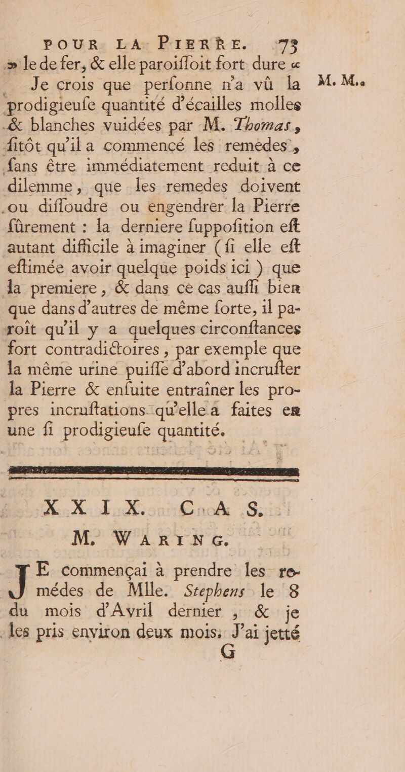 æ le de fer, &amp; elle paroifloit fort dure « Je crois que perfonne n'a vû la prodigieufe quantité d’écailles molles -&amp; blanches vuidées par M. Thomas, ditôt qu'ila commencé les remedes , fans être immédiatement reduit à ce dilemme, que les remedes doivent .ou difloudre ou engendrer la Pierre fûrement : la derniere fuppofition eft autant difhcile à imaginer (fi elle eft eftimée avoir quelque poids ici ) que la premiere , &amp; dans ce cas aufli bien que dans d’autres de même forte, il pa- roît qu'il y a quelques circonftances fort contradiétoires , par exemple que la même urine puifle d’abord incrufter la Pierre &amp; enfuite entraîner les pro- pres incruffations qu'’ellea faites en une fi prodigieufe quantité. M Los add Sd) M WARING. ] E commençai à prendre les re- wWJ médes de Mlle. Srephens le 3 du mois d'Avril dernier , &amp; je les pris environ deux mois: J'ai jetté M. M.