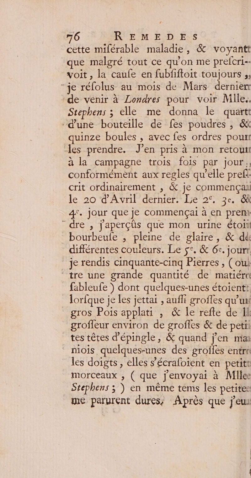 cette miférable maladie, &amp; voyantt que malgré tout ce qu'on me prefcri-- voit, la caufe en fubfiftoit toujours ;, “je réfolus au mois de Mars dernien de venir à Londres pour voir Mile. Stephens ; elle me donna le quartt d'une bouteille de fes poudres , &amp; quinze boules , avec fes ordres pour les prendre. J’en pris à mon retouti à la campagne trois fois par jour. conformément aux regles qu’elle prefi crit ordinairement , &amp; je commença le 20 d'Avril dernier. Lie 2°, 3e. &amp; 4°. jour que je commençai à en prent “dre , j'aperçûs que mon urine étoii bourbeule , pleine de glaire, &amp; dé différentes couleurs. Le $°. &amp; 6e. jourr. je rendis cinquante-cinq Pierres , (oui tre une grande quantité de matiért fableufe ) dont quelques-unes étoientt lorfque je les jettai , aufhi grofles qu'un gros Pois applati , &amp; le refte de Il: grofleur environ de grofles &amp; de petii tes têtes d'épingle, &amp; quand j'en mia niois quelques-unes des grofles entrt les doigts, elles s’'écrafoient en petitt morceaux , ( que j'envoyai à Mllee Stephens ; ) en même tems les petites me parurent dures; Après que j'eux