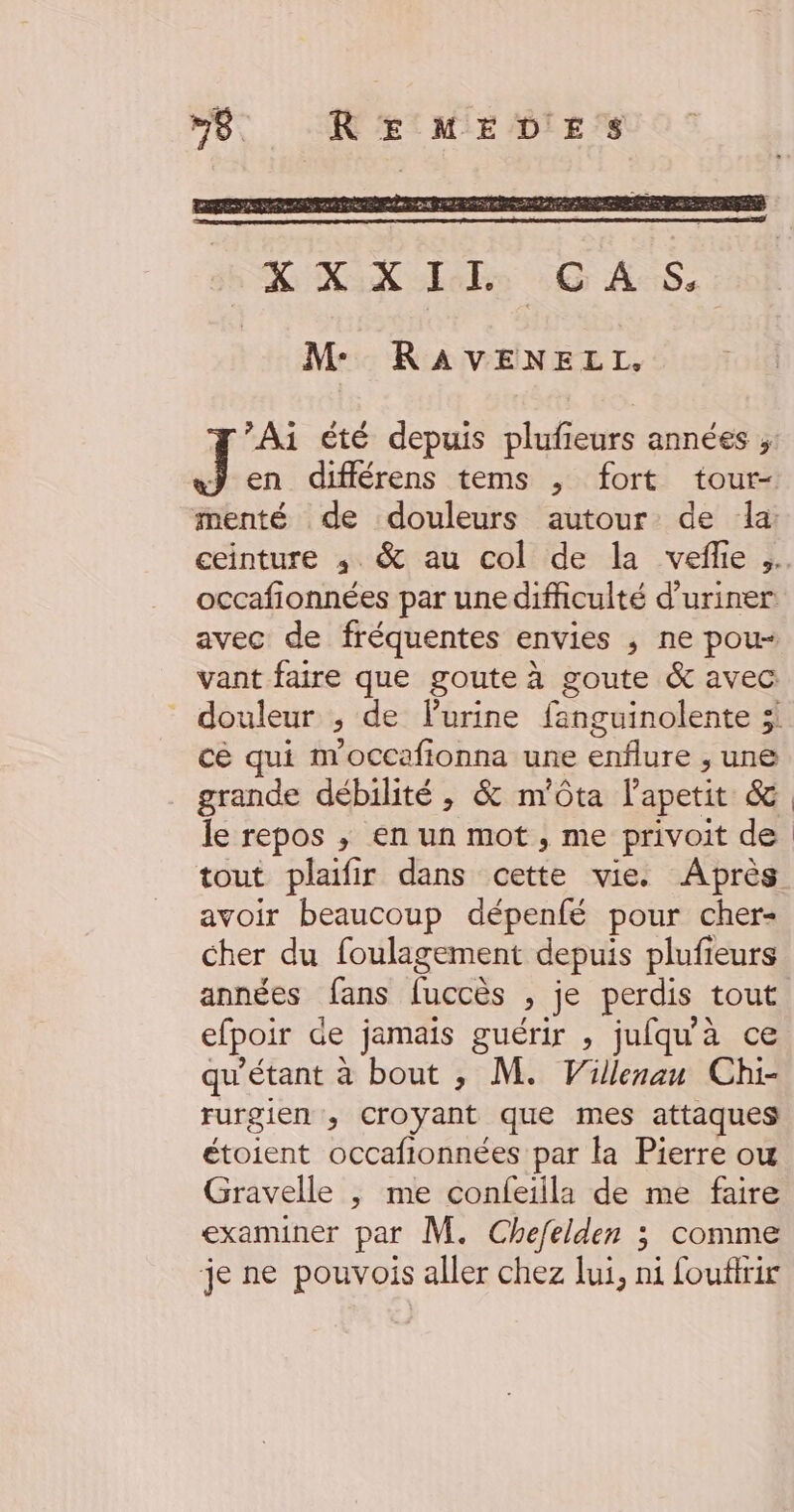 X X:X IE | C AS. M: RAVENELI. Ai été depuis plufieurs années ;, J en différens tems ,; fort tour- menté de douleurs autour de la: ceinture ,; &amp; au col de la vefle occafionnées par une difficulté d’uriner avec de fréquentes envies ,; ne pou- vant faire que goute à goute &amp; avec douleur ,; de lurine fanguinolente 3 cé qui m'occafionna une enflure ; une grande débilité , &amp; m’ôta l'apetit (de le repos ; en un mot , me privoit de tout plaifir dans cette vie. Après avoir beaucoup dépenfé pour cher- cher du foulagement depuis plufieurs années fans Ces ; je perdis tout efpoir de jamais guérir , jufqu'à ce qu'étant à bout , M. Villenan Chi- rurgien ; croyant que mes attaques étoient occafionnées par la Pierre ow Gravelle , me confeiila de me faire examiner par M. Chefelden ; comme je ne pouvois aller chez lui, ni fouftrir