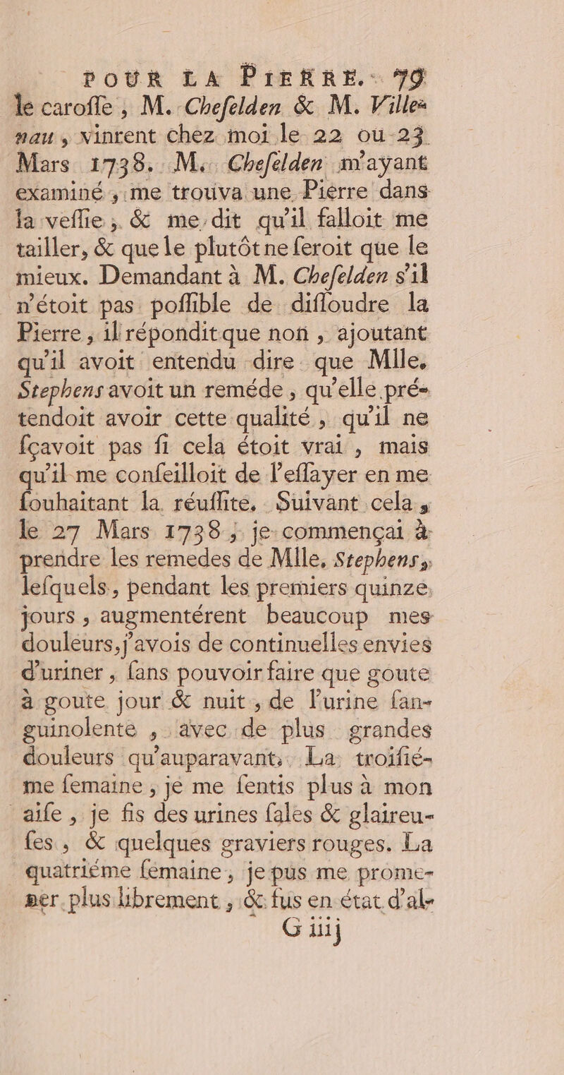 le carofe , M. Chefelden & M. Ville: mau , Ninrent Chez moi le 22 oùu-23 Mars 1738. M, Chefelden n'ayant examiné ,;:me trotiva une Piérre dans la veflie ; & me dit qu'il falloit me tailler, & que le plutôt ne feroit que le mieux. Demandant à M. Chefelden s’il nétoit pas poflible de difloudre la Pierre , il réponditque non , ajoutant qu'il avoit entendu dire que Mlle, Stephens avoit un reméde ; qu’elle pré« tendoit avoir cette qualité, qu'il ne fçavoit pas fi cela étoit vrai , mais qu'il me confeilloit de l’eflayer en me fouhaitant la réuflite, Suivant cela, le 27 Mars 1738 ; je commença à prendre les remedes de Mile, Stephens, lefquels, pendant les premiers quinze. jours , augmentérent beaucoup mes douleurs, j'avois de continuelles envies d'uriner , fans pouvoir faire que goute a goute jour & nuit, de lurine fan- guinolente , avec de plus grandes douleurs qu'auparavant, La: troifié- me femaine ; je me fentis plus à mon aife, je fis des urines fales & glaireu- fes, & quelques graviers rouges. La quatriéme femaine , je pus me prome- per plus librement , & fus en état d'al- Giuj