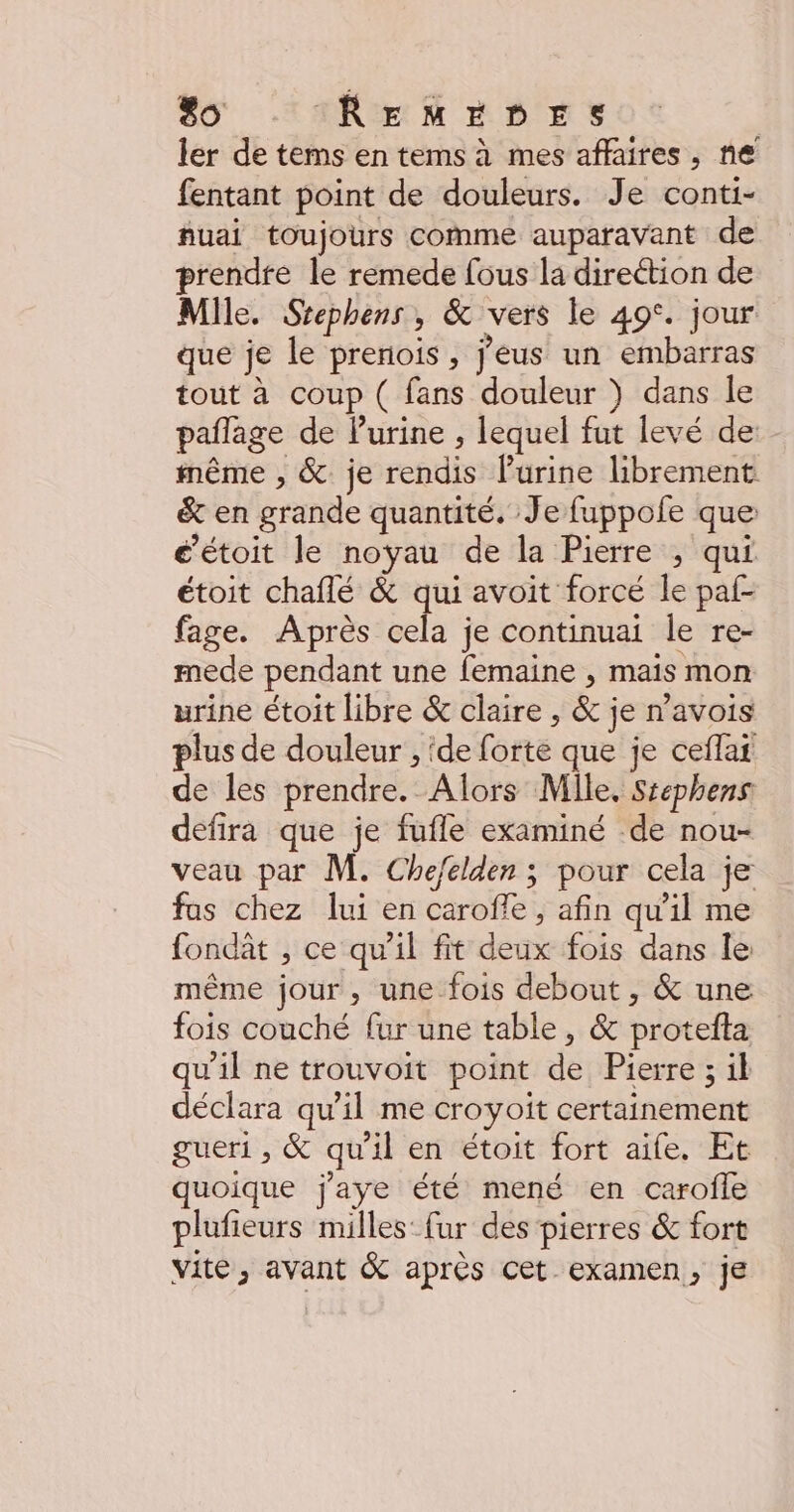 ler de tems en tems à mes affaires, ne fentant point de douleurs. Je conti- fuai toujours comme auparavant de prendte le remede fous la direction de Mile. Srephens , & vers le 49°. jour que je le preriois , j'eus un embarras tout à coup ( fans douleur ) dans le paflage de lurine , lequel fut levé de même , &. je rendis Purine librement & en grande quantité. Je fuppofe que é’étoit le noyau de la Pierre ; qui étoit chaflé & qui avoit forcé le paf- fage. Après cela je continuai le re- mede pendant une femaine , mais mon urine étoit libre & claire , & je n’avois plus de douleur , ‘de forte que je ceflat de les prendre. Alors Mlle. Stephens defira que je fufle examiné de nou- veau par M. Chejelden ; pour cela je fas chez lui en caroffe , afin qu’il me fondât , ce qu'il fit deux fois dans le même jour, une fois debout , & une fois couché fur une table, & protefta qu'il ne trouvoit point de Pierre ; il déclara qu’il me croyoit certainement gueri , & qu’il en étoit fort aife. Et quoique j'aye été mené en carofle plufieurs milles fur des pierres & fort vite, avant & après cet examen, je