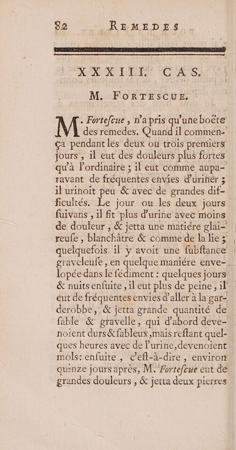 RARE FAURE 2 AIS M. FORTESCUE. . Fortefcue , n’a pris qu'uneboëte des remedes. Quand il commen ça pendant les deux où trois premiers jours , il eut des douleurs plus fortes qu'à l’ordinaire ; il eut comme aupa- ravant de fréquentes envies d'urinèér 3 il urinoit peu &amp; avec de grandes dif- fuivans ; 1l fit ‘plus d'urine avec moins de douleur , &amp; jetta une matiére glai— reufe , blanchâtre &amp; comme de la lie 3 quelquefois il y avoit une fubftance graveleufe , en quelque maniére enve-. lopée dans le fédiment : quelques jours &amp; nuits enfuite , il eut plus de peine, il eut de fréquentes envies d’aller à la gar- derobbe,:.&amp; jetta grande quantité de fable &amp; gravelle, qui d’abord deve- noient durs&amp;fableux,mais reftant quel- mols: enfuite , c’eft-à-dire , environ quinze jours après, M. Fortefoue eut de grandes douleurs , &amp; jetta deux pierres |