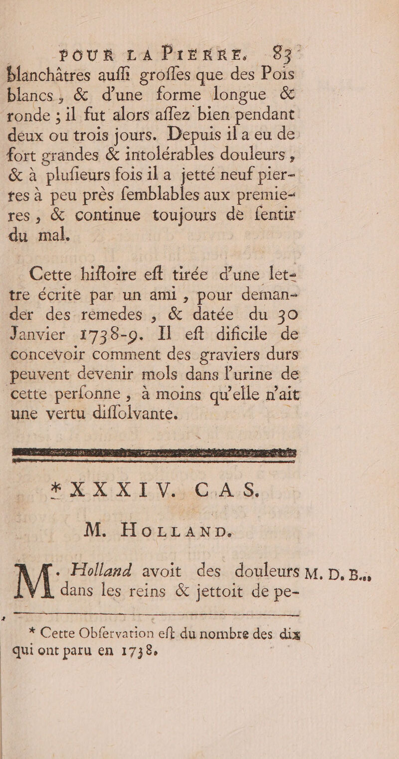 blanchâtres auffi grofles que des Pois blancs, & d’une forme longue & ronde ; il fut alors aflez bien pendant deux ou trois jours. Depuis il a eu de fort grandes & intolérables douleurs , & à plufieurs fois il a jetté neuf pier- tes à peu près femblables aux premie- res, & continue toujours de fentir du mal. Cette hiftoire eft tirée d’une let- tre écrite par un ami , pour deman- der des rémedes ; & datée du 30 Janvier 1738-90. Il eft dificile de concevoir comment des graviers durs peuvent devenir mols dans l'urine de cette perfonne , à moins qu'elle n ait une vertu diflolvante. M. HoLLAND. Mi {Holland < avoit des douleufs M. D. B., ans les reins & jettoit de pe- ARE Cette 4 Cane Oblrrarion eft du nombre des dix | Qui ont paru en 1738