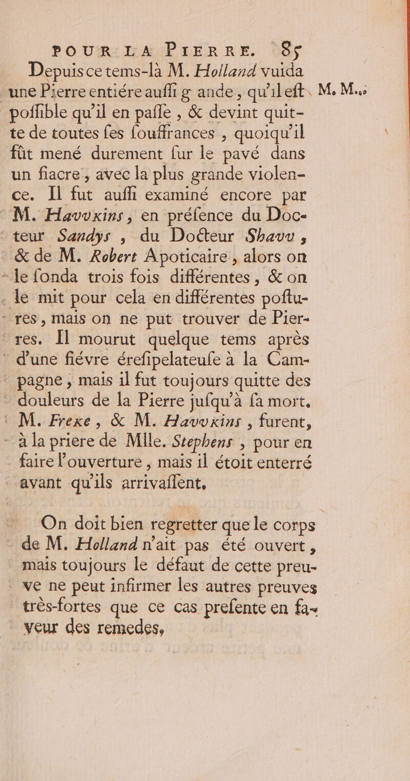 Depuis ce tems-là M. Holland vuida une Pierre entiére aufli g ande, qu'ileft pofhble qu’il en pañle , &amp; devint quit- te de toutes fes fouffrances , quoiqu'il füt mené durement fur le pavé dans un fiacre, avec la plus grande violen- ce. Il fut aufhi examiné encore par M. Havwwxins, en préfence du Doc- teur Sardys , du Docteur Shauu, &amp; de M. Robert Apoticaire , alors on - le fonda trois fois différentes, &amp; on . le mit pour cela en différentes poftu- - res, mais on ne put trouver de Pier- res. Îl mourut quelque tems après d'une fiévre érefipelateufe à la Cam- pagne, mais il fut toujours quitte des douleurs de la Pierre jufqu'à fa mort. : M. Frexe, &amp; M. Havvkins , furent, - à la priere de Mlle. Stephens , pour en faire l'ouverture , mais il étoit enterré avant qu'ils arrivaflent, MM. - de M. Holland n'ait pas été ouvert, mais toujours le défaut de cette preu- . ve ne peut infirmer les autres preuves très-fortes que ce cas prefente en fa- veur des remedes,