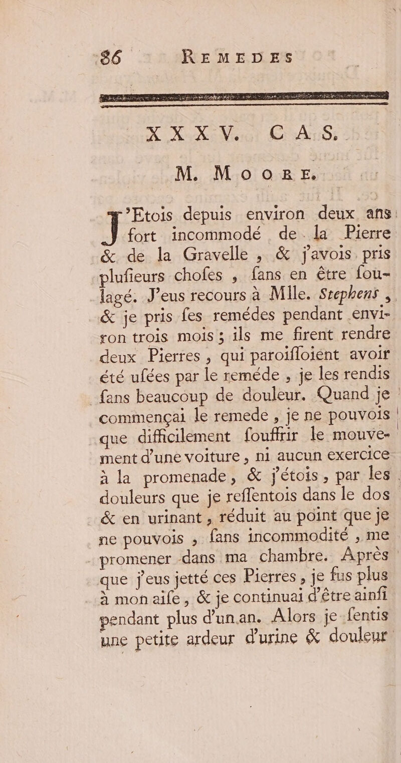 fort incommodé de la Pierre &amp; de la Gravelle , &amp; javois pris plufieurs choles , fans en être fou- &amp; je pris fes remédes pendant .envi- ton trois mois ; ils me firent rendre deux Pierres, qui paroïfloient avoir été ufées par le reméde , je les rendis commençai le remede , je ne pouvois que difficilement fouffrir le mouve- ment d’une voiture , ni aucun exercice douleurs que je reflentois dans le dos &amp; en urinant, réduit au point que je ne pouvois ; fans incommodité , me que j'eus jetté ces Pierres , je fus plus à mon aile, &amp; je continuai d’être ainfi pendant plus d'unan. Alors je-fentis