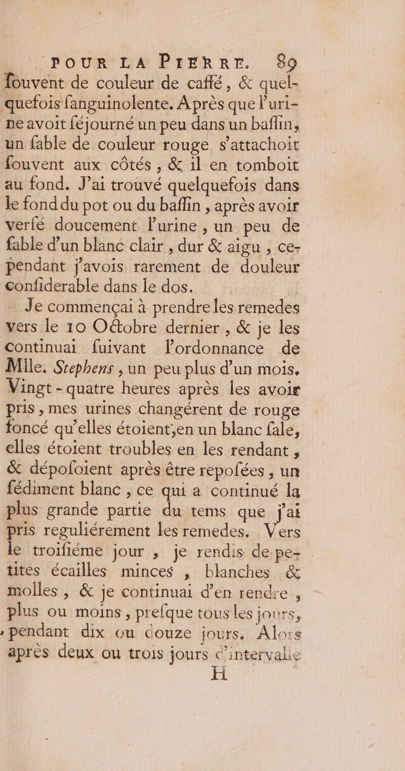 fouvent de couleur de café, &amp; quel- quefois fanguinolente. A près que l’uri- ne avoit féjourné un peu dans un baflin, un fable de couleur rouge s’attachoit fouvent aux côtés , &amp; il en tomboit au fond. J’ai trouvé quelquefois dans le fond du pot ou du bafin , après avoir verfé doucement lurine , un peu de fable d'un blanc clair , dur &amp; aigu , ce- pendant j'avois rarement de douleur confiderable dans le dos. | Je commençai à prendre les remedes vers le 10 Oétobre dernier , &amp; je les Continuai fuivant lordonnance de Mile. Srephens , un peu plus d’un mois. Vingt - quatre heures après les avoir pris , mes urines changérent de rouge foncé qu’elles étoient,en un blanc fale, elles étoient troubles en les rendant , &amp; dépoloient après être repolées , un fédiment blanc , ce qui a continué la plus grande partie du tems que jai pris reguliérement les remedes. Vers le troifiéme jour , je rendis de pe- tites écailles minces , blanches &amp; molles , &amp; je continuai d’en rendre , plus ou moins , prefque tous les jours, pendant dix ou douze jours. Alors après deux ou trois jours c’intervalie H