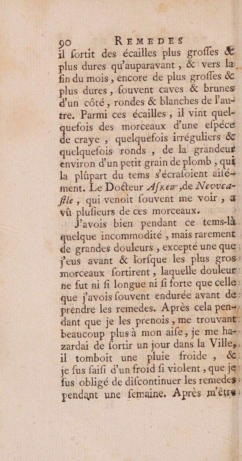 fl Lortit des écailles plus grofles &amp; plus dures qu'auparavant , &amp; vers læ. fin du mois , encore de plus grofles &amp; plus dures , fouvent caves &amp; brunes d’un côté, rondes &amp; blanches de Pau- tre. Parmi ces écailles, il vint quel- quefois des morceaux d’une efpéce de craye , quelquefois irréguliers &amp; quelquefois ronds , de la grandeuf environ d’un petit grain de plomb ;, qu£ la plûpart du tems s’écraloient ailé-= ment. Le Doéteur A4/xew ,de Nevvca- file, qui venoit fouvent me voir ; &amp; vû plufieurs de ces morceaux. ‘‘Javois bien pendant ce tems-l4 quelque incommodité , mais rarement , de grandes douleurs , excepté une que jeus avant &amp; lorfque les plus gros! morceaux fortirent , laquelle douleur: ne fut ni fi longue ni fi nee que celle: que j'avois fouvent endurée avant de: préndre les remedes. Après cela pensy dant que je les prenois , me trouvant: beaucoup plus à mon aife, je me ha-. zardai de fortir un jour dans la Villes, il tomboit une pluie froide , 6: je fus faifi d'un froid fi violent , que jet fus obligé de difcontinuer les remedesi pendant une femaine, Après métrs