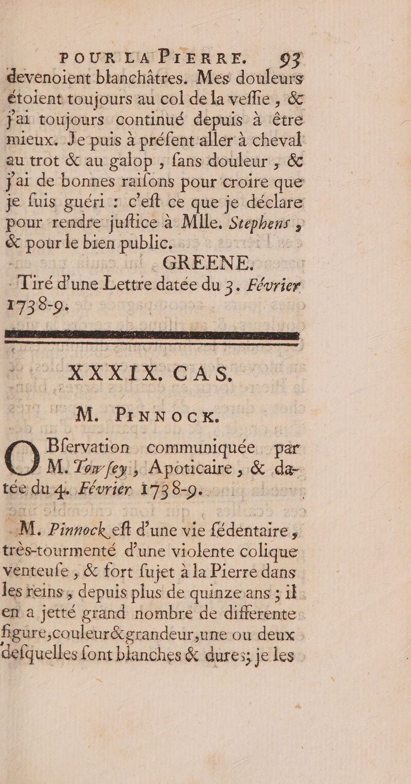 devenoient blanchâtres. Mes douleurs étoient toujours au col de la veflie , &amp; fai toujours continué depuis à être mieux. Je puis à préfent aller à cheval au trot &amp; au galop , fans douleur , &amp; Jai de bonnes railons pour croire que je fuis guéri : c’eft ce que je déclare pour rendre juftice à Mlle, Srephens ; &amp; pour le bien public. : as: : :: GREENE. - Tiré d’une Lettre datée du 3. Février 1738-9. * É XXXIX. CAS, M. PrNNocK. O Bfervation communiquée. par LZ M. Tor fey, Apoticaire , &amp; da- tée du 4. Février 1738-90. Lee M. Pinnock eft d’une vie fédéntaire, très-tourmenté d’une violente colique venteule , &amp; fort fujet à la Pierre dans les reins ; depuis plus de quinze ans ; il en a jetté grand nombre de differente figure,couleur&amp;grandeur,une ou deux defquelles font blanches &amp; dures; je les :