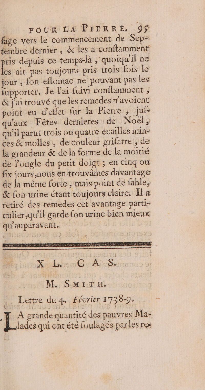 fige vers le commencement de Sep- fembre dernier, &amp; les a conftamment pris depuis ce temps-là , quoiqu'il ne les ait pas toujours pris trois fois le jour , fon eftomac ne pouvant pas les fupporter. Je Pai fuivi conflamment , &amp; j'ai trouvé que les remedes navoient point eu d'effet fur la Pierre ; jui qu'aux Fêtes dernieres de Noël, qu'il parut trois ou quatre écailles min- ces &amp; molles ; de couleur grifatre , de la grandeur &amp; de la forme de la moitié de l’ongle du petit doigt ; en cinq ou fix jours,nous en trouvâmes davantage de la même forte , mais point de fable, &amp; fon urine étant toujours claire. Il a retiré des remedes cet avantage parti= culier,qu’il garde fon urine bien mieux qu'auparavant. : M. SmiTH. .. Lettre du 4. Février 173 8-9» .X A grande quantité des pauvres Ma- lades qui ont été foulagés parles res