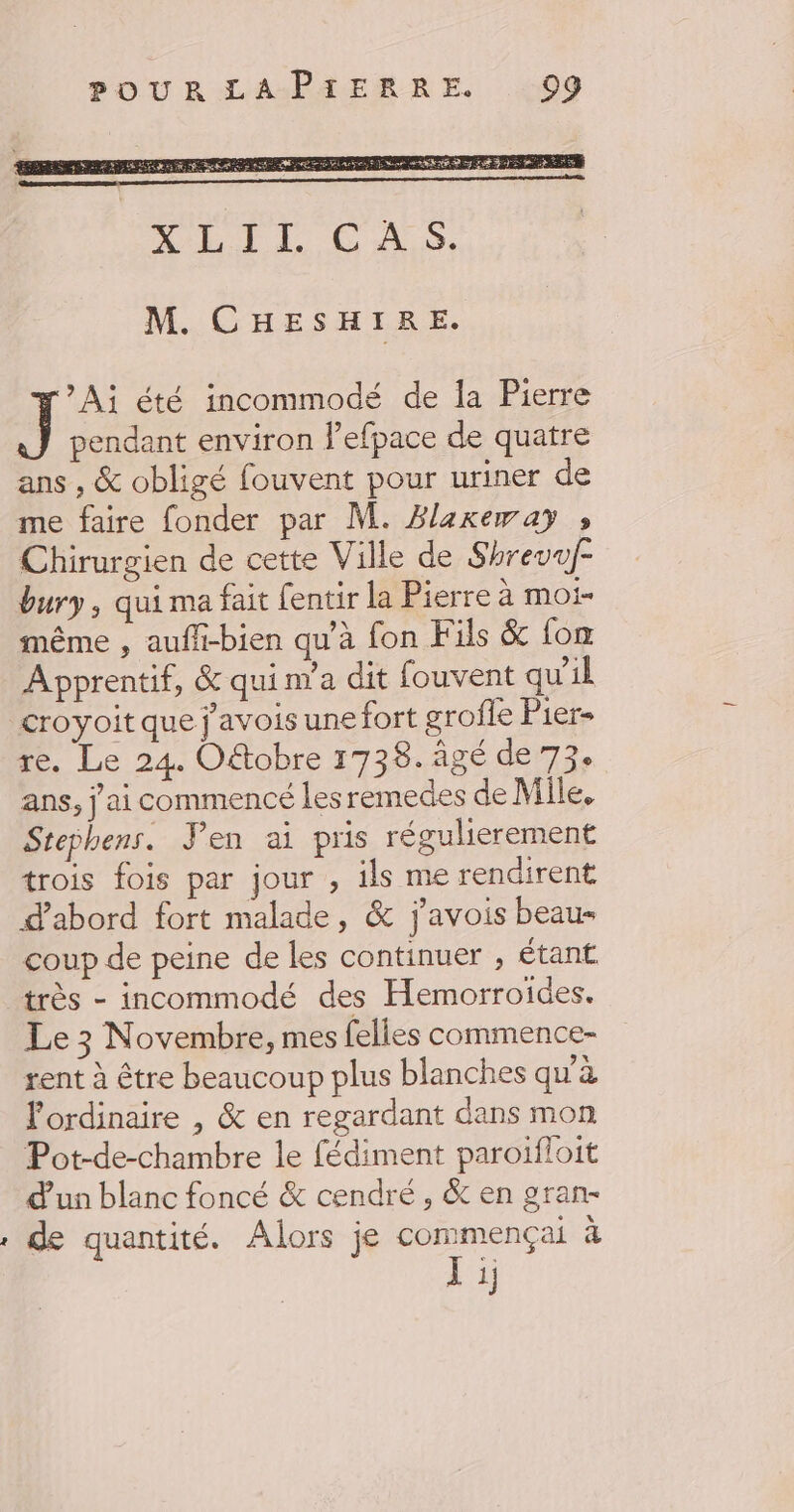 NM CHESH TES *Aj été incommodé de la Pierre J pendant environ l’efpace de quatre ans , &amp; obligé fouvent pour uriner de me faire fonder par M. Blexeway » Chirurgien de cette Ville de Shrevuf- bury, qui ma fait fentir la Pierre à MOi- même , aufli-bien qu’à fon Fils &amp; fox Apprentif, &amp; qui n’a dit fouvent qu'il croyoit que j'avois une fort grofle Pier- re. Le 24. Oëtobre 1738. âgé de 73. ans, j'ai commencé les remedes de Mile. Stephens. Yen ai pris régulierement trois fois par jour , ils me rendirent d’abord fort malade, &amp; j’avois beau- coup de peine de les continuer ; étant très - incommodé des Hemorroides. Le 3 Novembre, mes felles commence- rent à être beaucoup plus blanches qu'à l'ordinaire , &amp; en regardant dans mon Pot-de-chambre le fédiment paroïfloit d'un blanc foncé &amp; cendré, &amp; en gran- , de quantité. Alors je commençai à Li