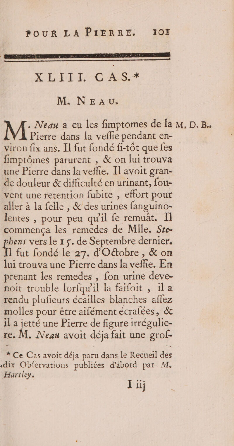 LITE -CÉSST M. NEA u. . Neau a eu les fimptomes de Îa M, D.B. Pierre dans la veflie pendant en- viron fix ans. Il fut fondé fi-tôt que fes fimptômes parurent , &amp; on lui trouva une Pierre dans la veflie, Il avoit gran- de douleur &amp; difficulté en urinant, fou- vent une retention fubite , effort pour aller à la felle , &amp; des urines fanguino- lentes , pour peu qu'il fe remuat. I commença les remedes de Mile. Sse- hens vers le 1 $. de Septembre dernier. f fut fondé le 27. d'Otobre , &amp; on lui trouva une Pierre dans la veffie. En prenant les remedes , fon urine deve- noit trouble lorfqu’il la faifoit , ila rendu plufieurs écailles blanches aflez molles pour être aifément écralées, &amp; 1l a jetté une Pierre de figure irrégulie- re. M. Meau avoit déja fait une grof- * Ce Cas avoit déja paru dans le Recueil des «dix Obfervations publiées d’abord par M. Hartley.