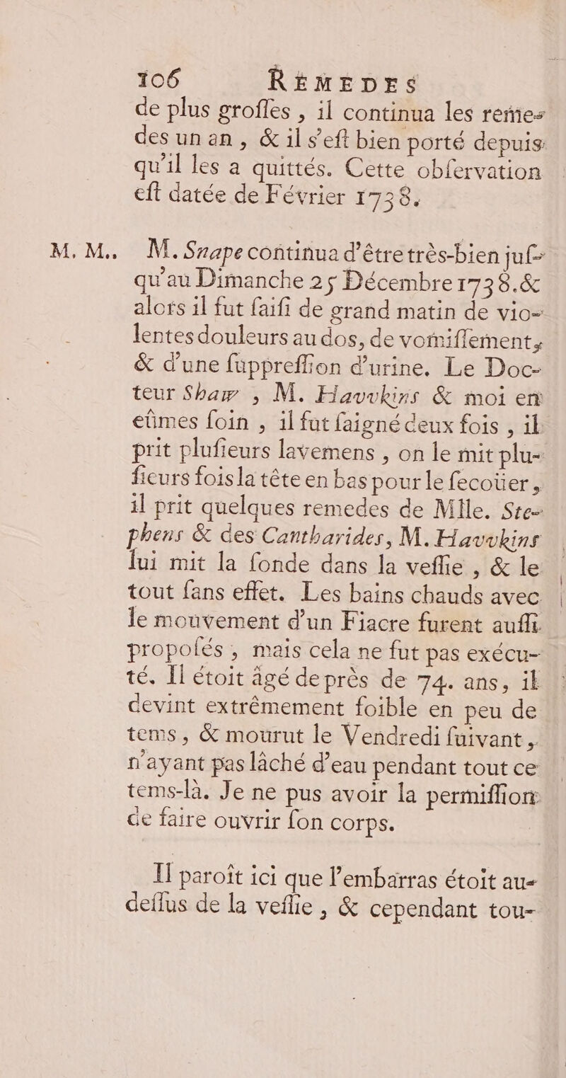 AM , M. 0 de plus groffes , il continua les reñes desunan, &amp; il s’eft bien porté depuis qu'il les a quittés. Cette obfervation cit datée de Février 1738. ME. Sape continua d’êtretrès-bien juf- qu'au Dimanche 25 Décembre r738.&amp; alors il fut faifi de grand matin de vio- lentes douleurs au dos, de vomiflement, &amp; d’une fuppreffion d'urine, Le Doc- teur Shaw ; M. Havvkirss &amp; moi en eümes foin , il fut faigné ceux fois , il prit plufieurs lavemens , on le mit plu- fieurs fois la tête en bas pour le fecoüer , il prit quelques remedes de Mlle. Ste phens &amp; des Cantharides, M. Havukins lui mit la fonde dans la veflie , &amp; le tout fans effet. Les bains chauds avec le mouvement d’un Fiacre furent auffi propolés , mais cela ne fut pas exécu- té. Il étoit âgé deprès de 74. ans, il devint extrêmement foible en peu de tems, &amp; mourut le Vendredi fuivant , n'ayant pas lâché d’eau pendant tout ce tems-là. Je ne pus avoir la permiffion: Ge faire ouvrir fon corps. I paroît ici que l'embarras étoit au dellus de la veflie, &amp; cependant tou-