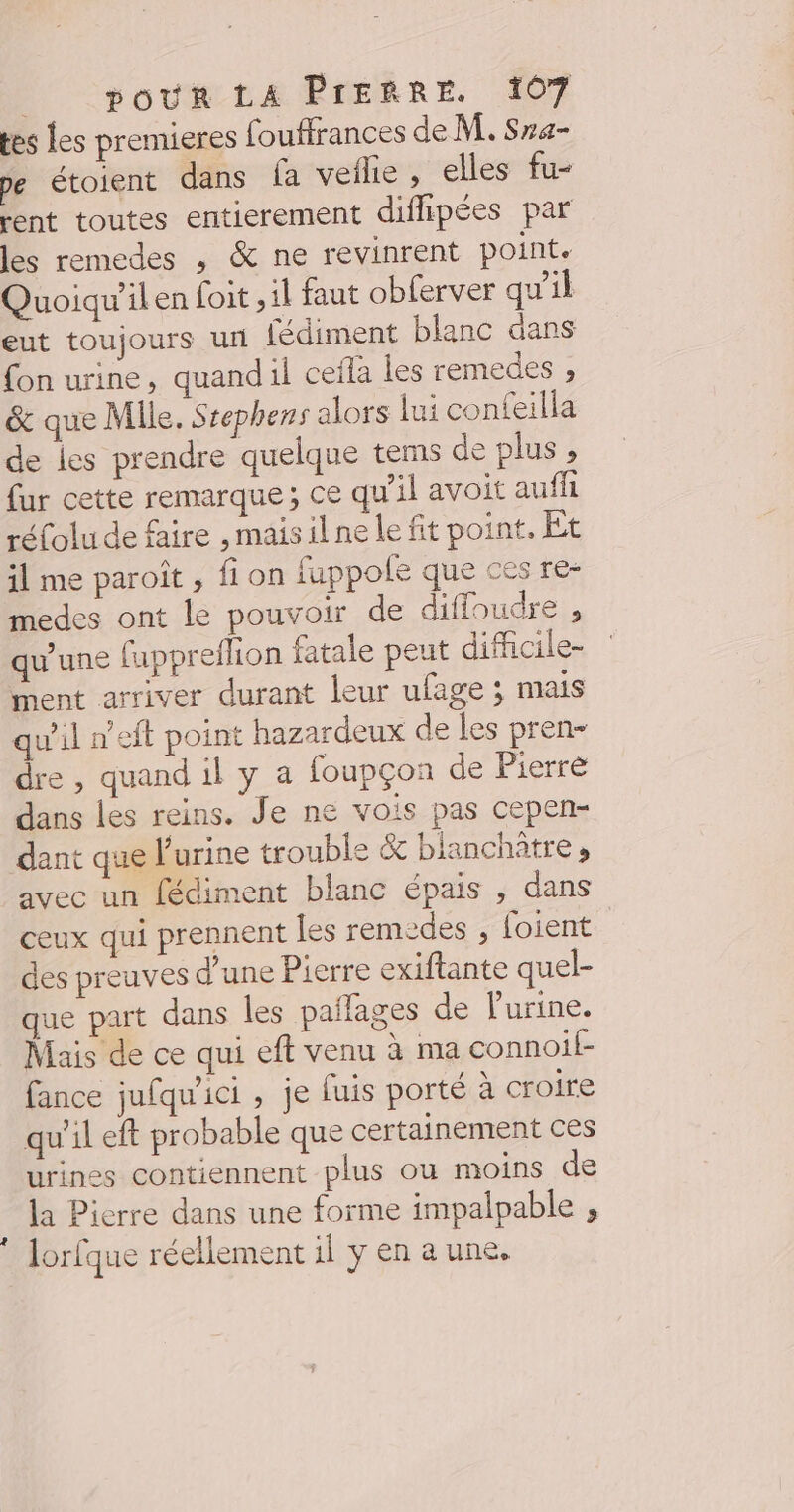 tes Les premieres fouffrances de M. Sra- pe étoient dans fa veflie , elles fu- rent toutes entierement difhpées par les remedes , &amp; ne revinrent point. Quoiqu'il en foit ; il faut obferver qu'il eut toujours un fédiment blanc dans fon urine, quandil ceïla les remedes ; &amp; que Mile. Srephens alors lui confeilla de les prendre quelque tems de plus , fur cette remarque; ce qu'il avoit auf réfolu de faire ,maisilne le fit point, Et il me paroît , fi on fuppofe que ces re- medes ont le pouvoir de diffoudre , qu'une fuppreflion fatale peut difficile- ment arriver durant leur ufage ; mais qu'il n’eft point hazardeux de les pren- dre, quand il y a foupçon de Pierre dans les reins. Je ne vois pas cepen- dant que l'urine trouble &amp; bianchitre ; avec un fédiment blanc épais ; dans ceux qui prennent les remedes , foient des preuves d’une Pierre exiftante quel- que part dans les pañlages de Purine. Mais de ce qui eft venu à ma connoif- fance jufqu'ici , je fuis porté à croire qu'il eft probable que certainement ces urines contiennent plus ou moins de la Pierre dans une forme impalpable , Jorfque réellement il y en aune.