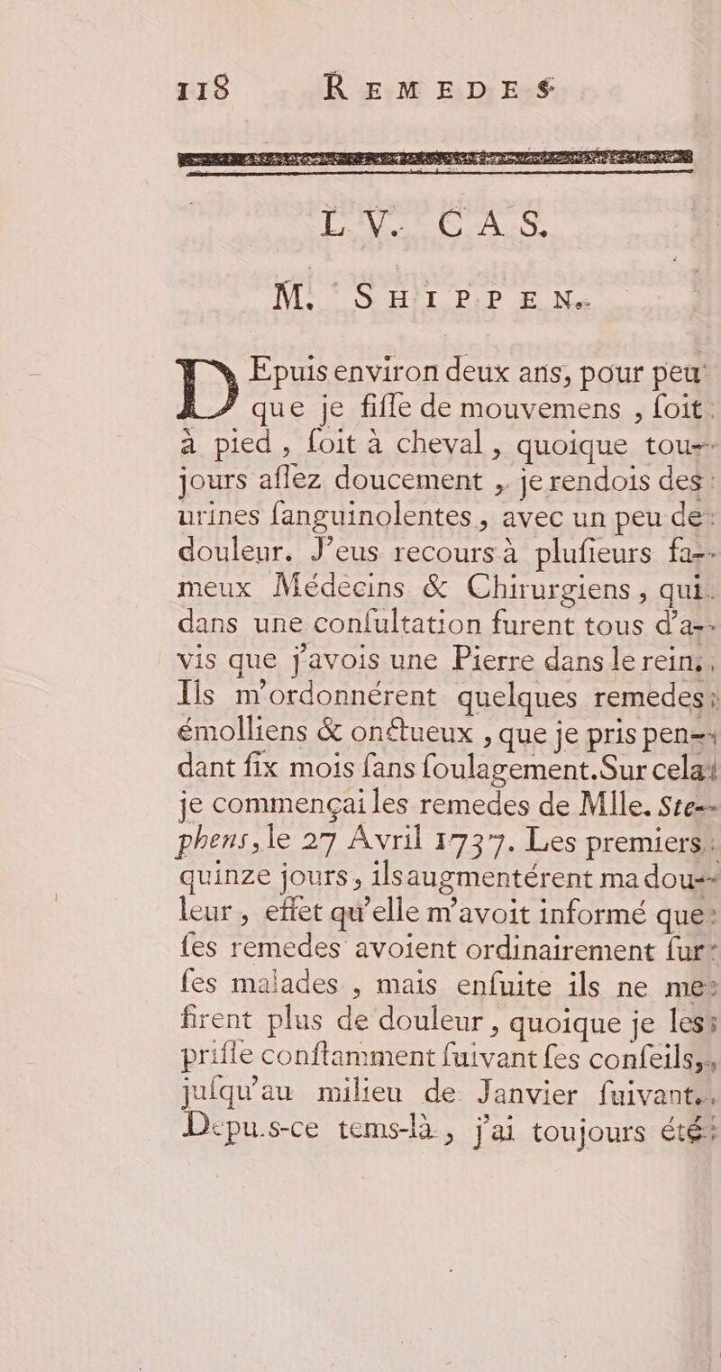 M: ° S'HII PP EN Epuis environ deux ans, pour peu: que je fifle de mouvemens , foit. a pied, foit à cheval, quoique tou jours aflez doucement ,. je rendois des: urines fanguinolentes, avec un peu de: douleur. J’eus recours à plufieurs fa-- meux Médecins & Chirurgiens , qui. dans une confultation furent tous d’a-. vis que javois une Pierre dans le reins. Ils m'ordonnérent quelques remedesi émolliens & onétueux , que je pris pen= dant fix mois fans foulagement.Sur cela! je commençai les remedes de Mlle. Ste- phens, le 27 Avril 1737. Les premiers quinze jours, ilsaugmentérent ma dou-- leur, effet qu'elle m'avoit informé que® {es remedes avoient ordinairement fur* fes malades , mais enfuite ils ne me firent plus de douleur , quoique je lesh prifle conftamment fuivant fes confeils;, jufqu'au milieu de Janvier fuivant., Depu.s-ce tems-là: s j'ai toujours été: