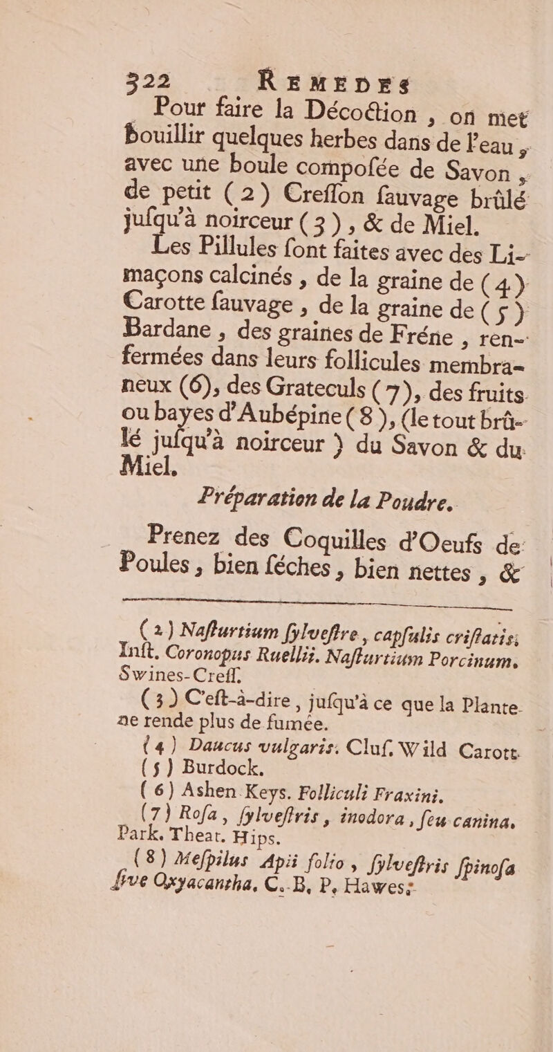 _ Pour faire la Décodion &gt; On mit bouillir quelques herbes dans de l'eau , avec une boule compofée de Savon , de petit (2) Creflon fauvage brûlé jufqu'à noirceur (3), &amp; de Miel. Les Pillules font faites avec des Li- maçons calcinés , de la graine de (4} Carotte fauvage , de la graine de 6». Bardane , des graines de Fréne ; ren fermées dans leurs follicules membra- neux (6), des Grateculs (7), des fruits. ou bayes d'Aubépine (8), (le tout brû- lé Ji noirceur } du Savon &amp; du: iel, Préparation de la Poudre. Prenez des Coquilles d'Oeufs de: Poules , bien féches , bien nettes 5 &amp; (2) Naflurtium fyluefire, capfulis criflatis Inft, Coronopus Ruellis. Naflurtium Porcinum. Swines-Creff. (3) C'eft-à-dire, jufqu'à ce que la Plante. ae rende plus de fumée. (4) Daucus vulgaris. Cluf. Wild Carott {$ } Burdock. (6) Ashen Keys. Folliculi Fraxini. (7) Rofa, fylveftris, inodora » Jeu canina. Park, Theat. Hips. (8) Mefhilus Apii folio, Jylvefiris fpinofa {ve Oxyacanrha, CB, P, Hiwes: