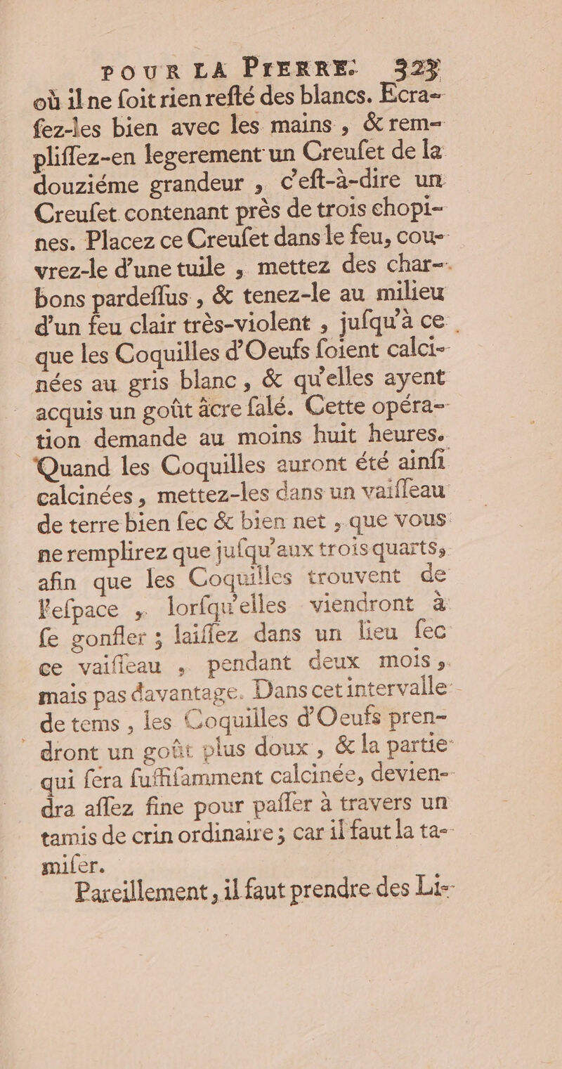 où ilne foit rien refté des blancs. Ecra- fez-les bien avec les mains, &amp;rem- pliflez-en legerement un Creufet de le douziéme grandeur , Ceft-à-dire un Creufet contenant près de trois chopi- nes. Placez ce Creufet dans le feu, cou- vrez-le d’une tuile , mettez des char-. bons pardeflus , &amp; tenez-le au milieu d’un feu clair très-violent , jufqu'à ce. que les Coquilles d’Oeufs foient calci- nées au gris blanc, &amp; qu'elles ayent acquis un goût äcre falé. Cette opéra- tion demande au moins huit heures. Quand les Coquilles auront été ainfi calcinées , mettez-les dans un vaifleau de terre bien fec &amp; bien net ,;.que vous ne remplirez que jufqu'aux troisquarts, afin que les Coquilles trouvent de Fefpace , lorfqwelles viendront à fe gonfler ; laïflez dans un lieu fec ce vaifleau , pendant deux MOIS ». mais pas davantage. Dans cet intervalle. de tems , les Coquilles d'Oeufs pren- ” dront un goût plus doux , &amp; la partie qui fera fuffifamment calcinée, devien-- dra aflez fine pour pailer à travers un tamis de crin ordinaire ; car il faut la ta-- miler. Pareillement, il faut prendre des Li--