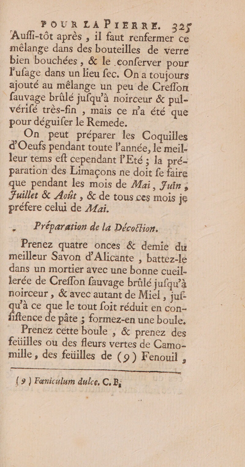 Aufli-tôt après , il faut renfermer ce mélange dans des bouteilles de verre bien bouchées , &amp; le conferver pour l'ufage dans un lieu fec. On a toujours ajouté au mêlange un peu de Creflon fauvage brûlé jufqu’à noirceur &amp; pul- vérilé très-fin , mais ce n’a été que pour déguifer le Remede. On peut préparer les Coquilles d'Oeufs pendant toute l’année, le meil- leur tems eft cependant l'Eté ; Ja pré= paration des Limaçons ne doit fe faire que pendant les mois de Mai, Juin ; Filles &amp; Août , &amp; de tous ces mois je préfere celui de Aai. : Préparation de la Décoëlion. Prenez quatre onces &amp; demie du meilleur Savon d’Alicante , battez-lé dans un mortier avec une bonne cueil- lerée de Creflon fauvage brûlé jufqu’à noirceur , &amp; avec autant de Miel , juf- qu'à ce que le tout foit réduit en con- fiftence de pâte ; formez-en une boule, Prenez cette boule , &amp; prenez des fetilles ou des fleurs vertes de Camo- mille, des feüilles de (9) Fenouil , (9 } Fœniculum dulce, C, B,