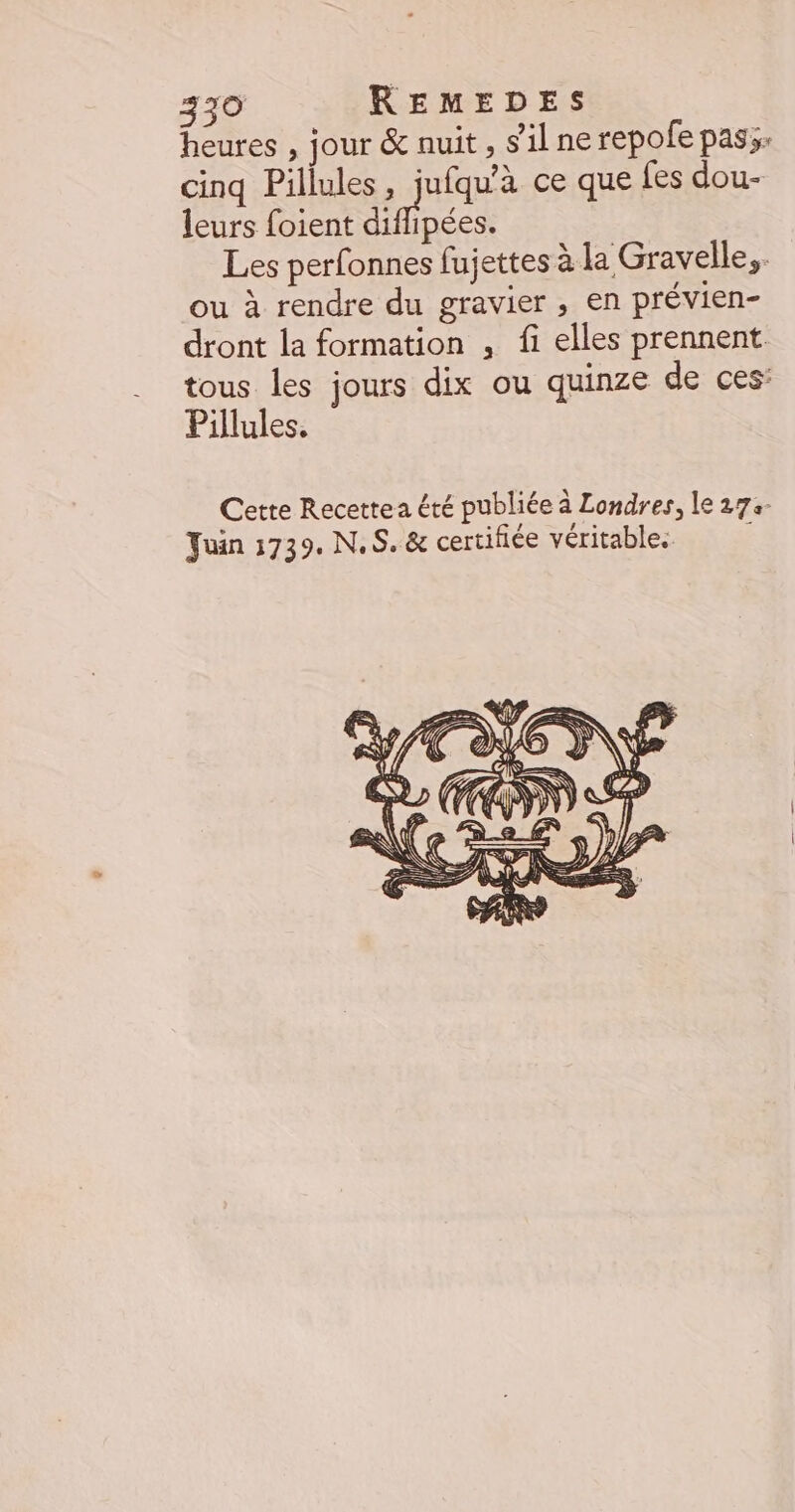 heures , jour &amp; nuit , s'il ne repofe pass: cinq Pillules, jufqu'à ce que fes dou- leurs foient dpées. Les perfonnes fujettes à la Gravelle,. ou à rendre du gravier , en prévien- dront la formation , fi elles prennent. tous les jours dix ou quinze de ces: Pillules. Cette Recettea été publiée à Londres, le 273- Juin 1739. NS. &amp; certifiée véritables à