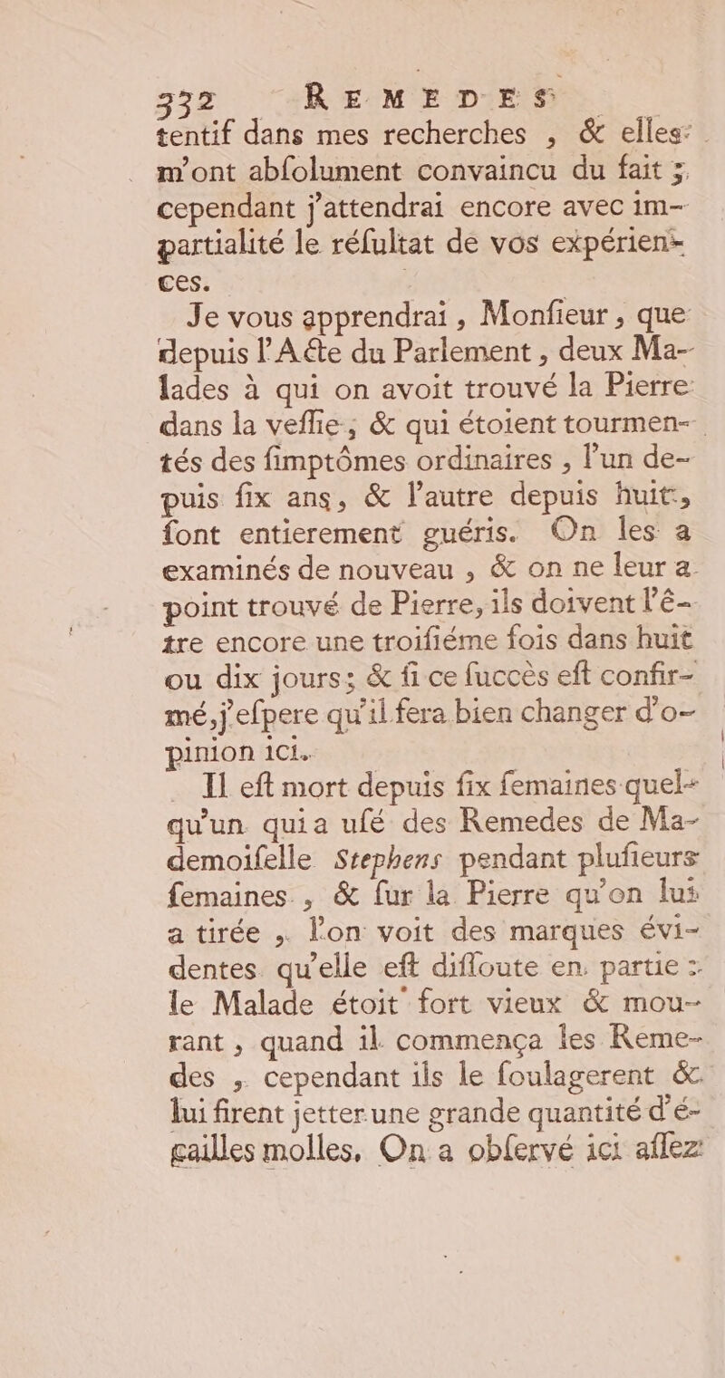 tentif dans mes recherches , &amp; elles: m'ont abfolument convaincu du fait ; cependant j'attendrai encore avec im- partialité le réfultat de vos expérien- ces. Je vous apprendrai , Monfieur , que depuis F'A&amp;e du Parlement , deux Ma- lades à qui on avoit trouvé la Pierre: dans la veflie ; &amp; qui étoient tourmen- tés des fimptômes ordinaires , l’un de- puis fix ans, &amp; l'autre depuis huit:, font entierement guéris. On les a examinés de nouveau , &amp; on ne leur a point trouvé de Pierre, ils doivent l'é- tre encore une troifiéme fois dans huit ou dix jours; &amp; fi ce fuccès eft confir- mé, j'efpere qu’il fera bien changer d'o- pinion ici. IL eft mort depuis fix femaines quel- qu'un quia ufé des Remedes de Ma- demoifelle Stephens pendant pluñeurs femaines , &amp; fur la Pierre qu'on lus a tirée lon voit des marques évi- dentes qu’elle eft difloute en, partie : le Malade étoit fort vieux &amp; mou- rant , quand il commença les Reme- des ; cependant ils le foulagerent &amp; lui firent jetter une grande quantité d'é- gailles molles, On a obfervé ici aflez