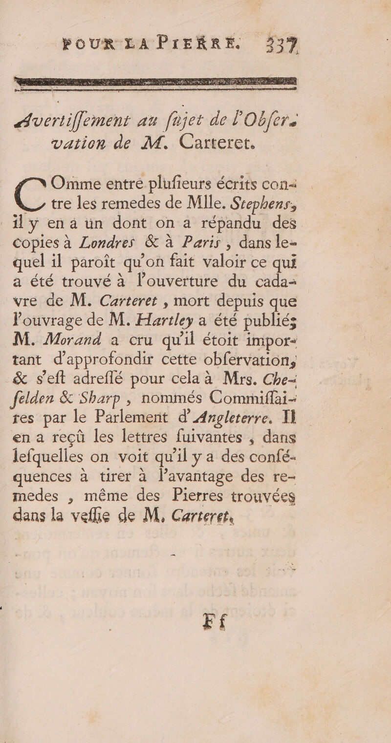 Avertifflement au fajet de l'Obfere vation de M. Carteret. Omme entre plufieurs écrits con — tre les remedes de Mlle. Ssephens, _ily en à un dont on a répandu des Copies à Londres &amp; à Paris ; dans le- quel il paroît qu’on fait valoir ce qui a été trouvé à l'ouverture du cada- vre de M. Carteret , mort depuis que l'ouvrage de M. Hartley a été publiés M. Morand a cru qu'il étoit impor- tant d'approfondir cette obfervation, &amp; s’eft adreflé pour cela à Mrs. Che- felden &amp; Sharp , nommés Commifai- res par le Parlement d'Angleterre. T en a reçû les lettres fuivantes , dans lefquelles on voit qu’il y a des confé- quences à tirer à lavantage des re- medes , même des Pierres trouvées dans la vefke de M, Carteret, F£