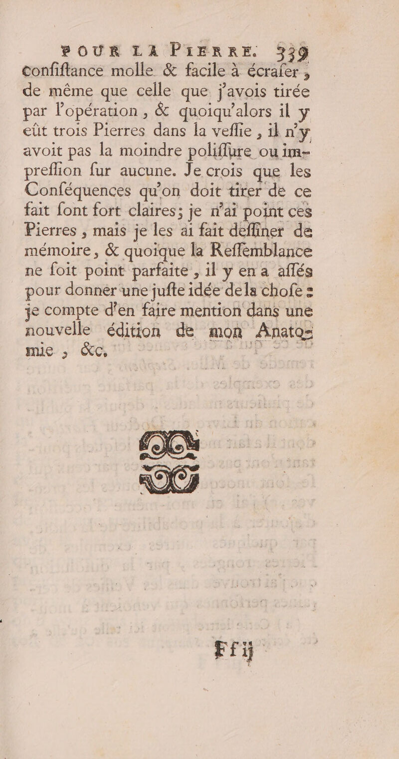 confiftancé molle &amp; facile à écrafer , de même que celle que j'avois tirée par l'opération , &amp; quoiqu’alors il y eüt trois Pierres dans la veflie , il n’y avoit pas la moindre poliffüre ou im- preflion fur aucune. Je crois que les Conféquences qu’on doit tirer de ce fait font fort claires; je n’aï point ces Pierres , maïs je les ai fait deffiner de mémoire, &amp; quoique la Reffémblance ne foit point parfaite , il y en a aflés pour donnèer une jufte idée dela chofe = je compte d’en faire mention dans une nouvelle édition de mon Anatoz= mie , &amp;c, , À posa Fi