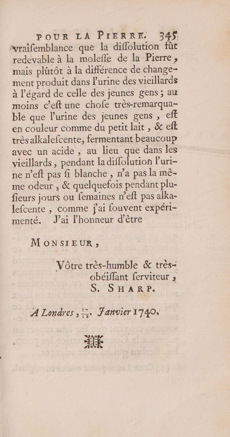 svraïfemblance que la diflolution fût redevable à la molefle de la Pierre, mais plütôt à la différence de change- ment produit dans l'urine des vieillards à l'égard de celle des jeunes gens ; au moins c’eft une chofe très-remarqua- ble que l'urine des jeunes gens , eff en couleur comme du petit lait , &amp; et très alkalefcente, fermentant beaucoup avec un acide , au lieu que dans les vieillards, pendant ladiffolution Puri- ne n’eft pas fi blanche , n’a pas la mê- me odeur , &amp; quelquefois pendant plu- fieurs jours ou femaines n’eft pas alka- lefcente , comme j'ai fouvent expéri- menté. J’ai l'honneur d'être MoNSIEUR, Vôtre très-humble &amp; très- obéiffant ferviteur 3 S. SHARP. A Londres , 1. Janvier 1740, HR