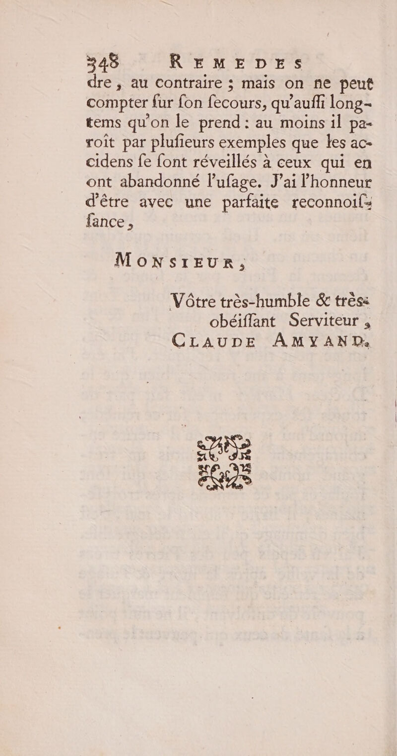 dre , au Contraire ; mais on ne peut compter fur fon fecours, qu’auffi long- tems qu'on le prend : au moins il pa- roit par plufieurs exemples que les ac- cidens fe font réveillés à ceux qui en ont abandonné l’ufage. J’ai l'honneur d'être avec une parfaite reconnoils fance , MonsrEeur, Vôtre très-humble &amp; trés: obéiflant Serviteur , CLAUDE AMYAND: +