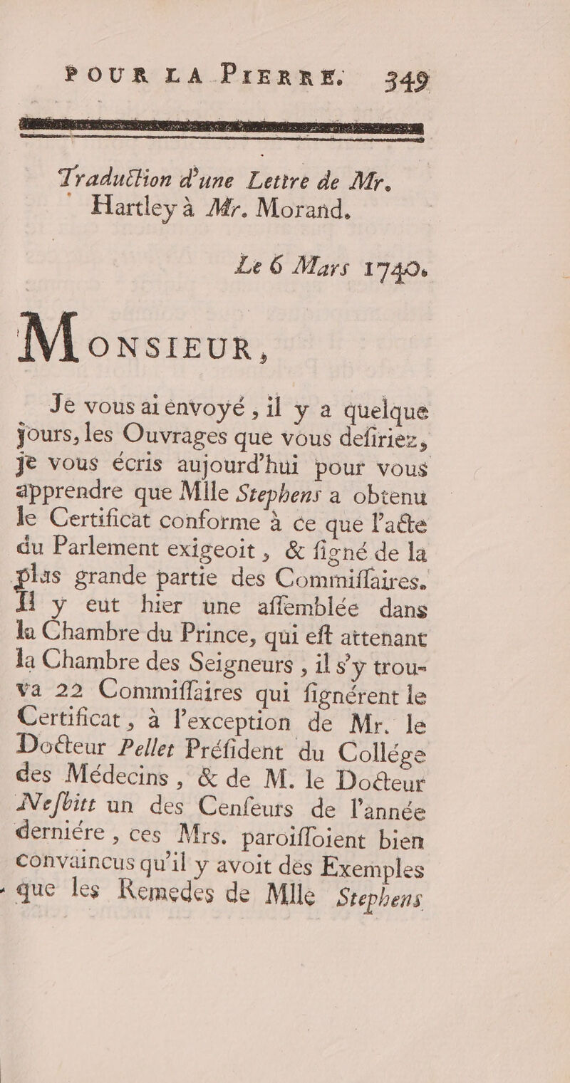 Le 6 Mars 1740, Moxsreur. Je vous aiénvoyé ; il y a quelque jours, les Ouvrages que vous defiriez ; je vous écris aujourd’hui pour vous apprendre que Mile Ssephens a obtenu le Certificat conforme à ce que l'acte du Parlement exigeoit, &amp; figné de la Plus grande partie des Commiffaires. î yÿ eut hier une affemblée dans la Chambre du Prince, qui eff attenant la Chambre des Seigneurs , il sy trou- Va 22 Commiffaires qui fignérent le Certificat, à lexception de Mr. le Doéteur Pellet Préfident du Collége des Médecins , &amp; de M. le Docteur Nefbitt un des Cenfeurs de l’année derniére , ces Mrs. paroïfloient bien convaincus qu'il y avoit des Exemples que les Remedes de Mlle Stephens