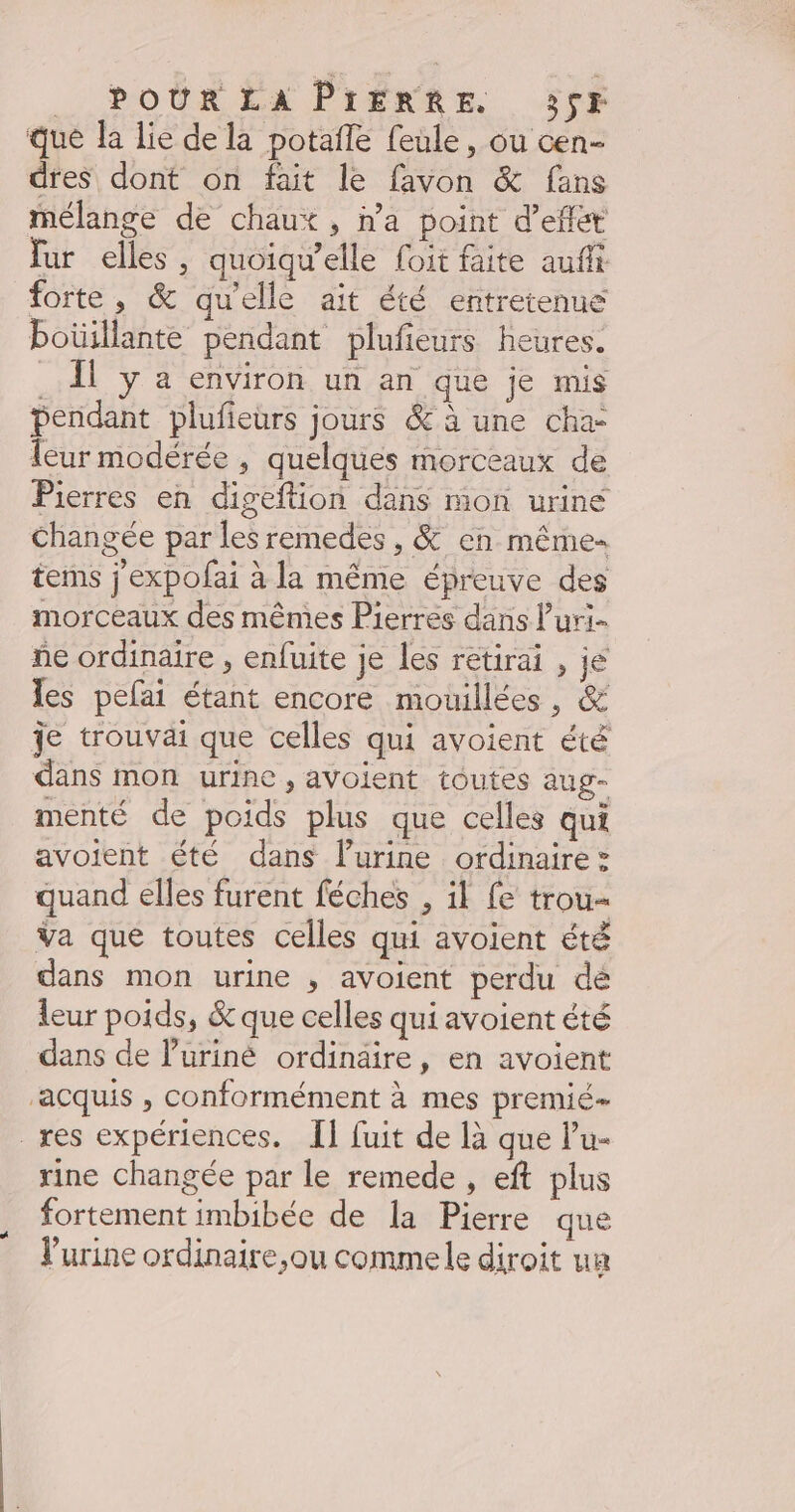 _ POUR EX PrÉNRE 356 que a Lie de la potafle feule, ou cen- dreS dont on fait le favon &amp; fans mélange de chaux, n’a point d’eflét fur elles, quoiqu’elle foit faite aufit forte, &amp; qu'elle ait été entretenue Poüillante pendant plufeurs heures. . Àl y a environ un an que je mis pendant plufieurs jours &amp; à une cha- leur modérée , quelques morceaux de Pierres en digeftion dans mon urine changée par les remedes , &amp; en même- terms j'expofai à la même épreuve des morceaux des mêmes Pierres dans luri- ne ordinaire , enfuite je les rétirai , je les pefai étant encore mouillées , &amp; Je trouvai que celles qui avoient été dans mon urine , avoient toutes aug- menté de poids plus que celles qui avoient été dans lurine ordinaire: quand elles furent féches , il fe trou- Va que toutes celles qui avoient été dans mon urine , avoient perdu dé leur poids, &amp; que celles qui avoient été dans de luriné ordinaire, en avoient ‘acquis , conformément à mes premié- _res expériences. {1 fuit de là que lu- rine changée par le remede , eft plus fortement imbibée de la Pierre que l'urine ordinaire,ou commele diroit ua