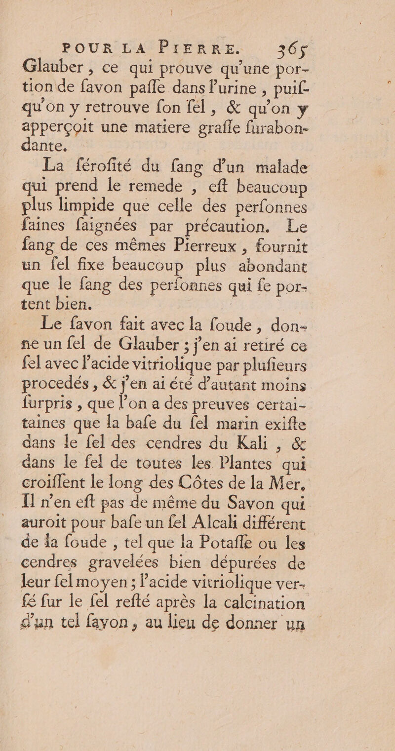 Glauber , ce qui prouve qu’une por- tion de favon pañle dans l'urine , puif- qu'on y retrouve fon fel, &amp; qu'on y apperçoit une matiere grafle furabon- dante. La férofité du fang d’un malade qui prend le remede , eft beaucoup plus limpide que celle des perfonnes faines faignées par précaution. Le fang de ces mêmes Pierreux , fournit un fel fixe beaucoup plus abondant que le fang des perfonnes qui fe por. tent bien. | Le favon fait avec la foude , don- ne un fel de Glauber ; j'en ai retiré ce fel avec l'acide vitriolique par plufieurs procedés , &amp; j'en ai été d’autant moins furpris , que l’on a des preuves certai- taines que la bafe du {el marin exifte dans le fel des cendres du Kali , &amp; dans le fel de toutes les Plantes qui croiflent le long des Côtes de la Mer, I] n’en eft pas de même du Savon qui auroit pour bafe un fel Alcaki différent de la foude , tel que la Potafle ou les cendres gravelées bien dépurées de leur fel moyen ; Pacide vitriolique ver. fé fur le fel refté après la calcination d'un tel fayon, au lieu de donner un