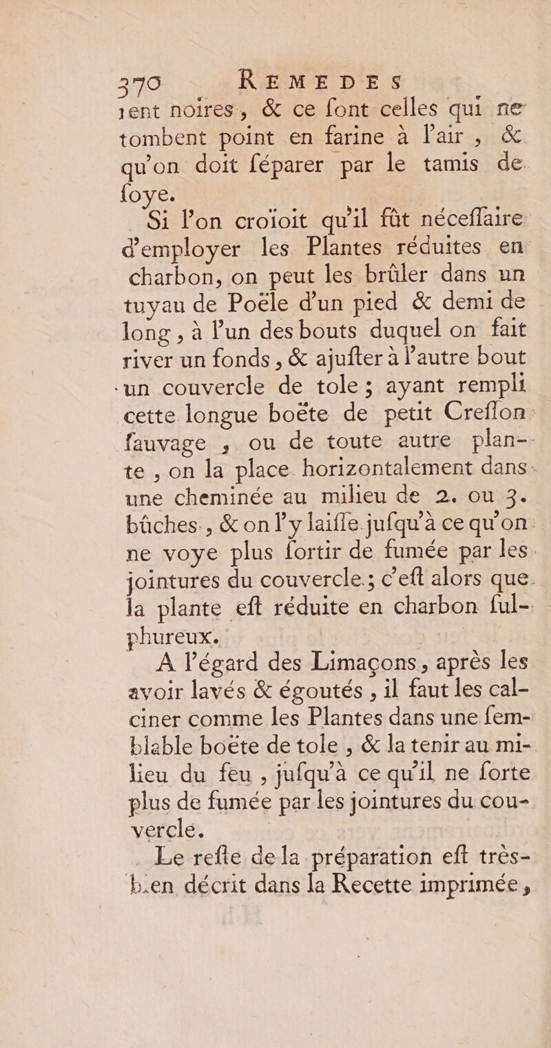 sent noires, &amp; ce font celles qui re tombent point en farine à l'air, &amp; qu'on doit féparer par le tamis de {oye. Si l’on croioit qu'il fût néceflaire d'employer les Plantes réduites en charbon, on peut les brûler dans un tuyau de Poële d’un pied &amp; demi de long , à l’un des bouts duquel on fait river un fonds , &amp; ajufter à l’autre bout un couvercle de tole; ayant rempli cette longue boëte de petit Creflon: fauvage , ou de toute autre plan-- te , on la place horizontalement dans: une cheminée au mulieu de 2. ou 3. bûches , &amp; on l'y laifle jufqu’à cequ'on ne voye plus fortir de fumée par les. jointures du couvercle. ; c’eft alors que. la plante eft réduite en charbon ful- rhureux. À l’égard des Limaçons, après les avoir lavés &amp; égoutés , il faut les cal- ciner comme les Plantes dans une fem- blable boëte de tole , &amp; la tenir au mi- lieu du feu , jufqu’à ce qu'il ne forte plus de fumée par les jointures du cou- verclé. | Le refte dela préparation eft très- E.en décrit dans la Recette imprimée,