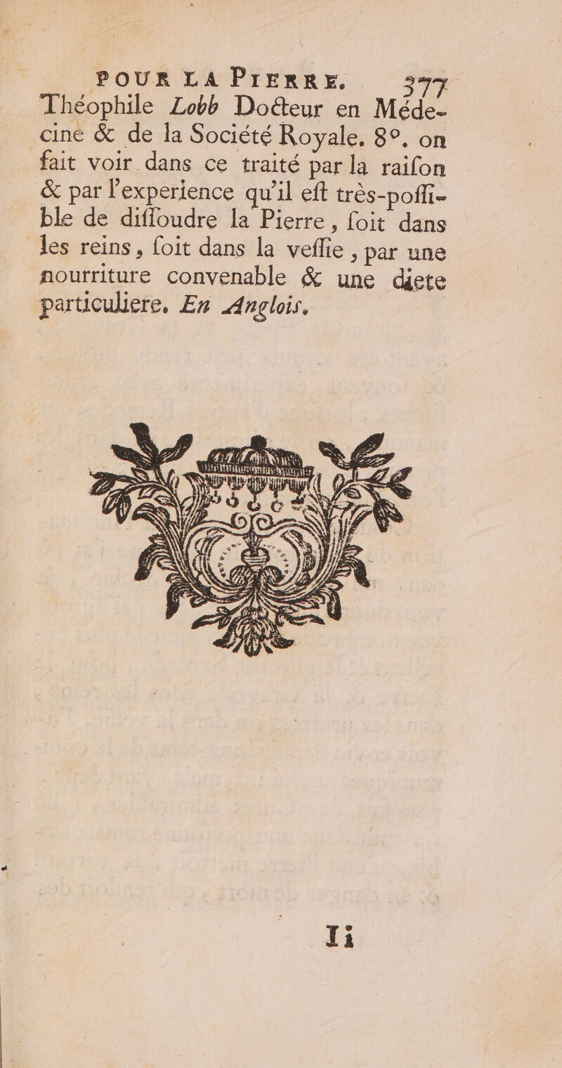 POUR LA PIERRE, 397 Théophile Lobb Doéteur en Méde- ciné &amp; de la Société Royale, 8°. on fait voir dans ce traité par la raifon &amp; par l'experience qu’il eft très-poffi. ble de difloudre la Pierre, foit dans les reins, foit dans la vefie , par une nourriture convenable &amp; une djete