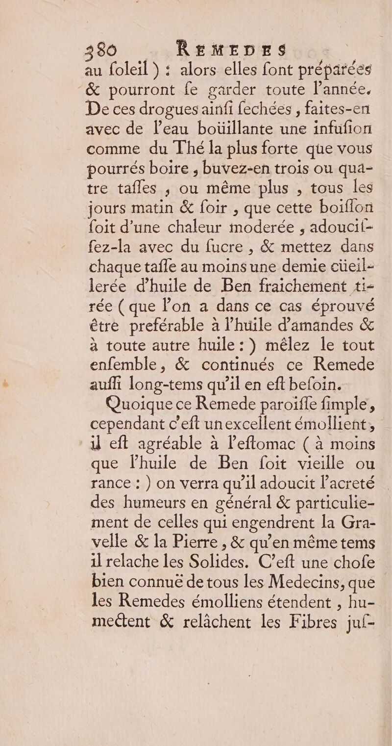 au foleil ) : alors elles font préparées &amp; pourront fe garder toute l’année. De ces drogues ainfi fechées , faites-en avec de l’eau boüillante une infufion comme du Thé la plus forte que vous pourrés boire , buvez-en trois ou qua- tre tafles ; ou même plus , tous les jours matin &amp; foir , que cette boiflon foit d’une chaleur moderée , adoucit- fez-la avec du fucre , &amp; mettez dans chaque tafle au moinsune demie cüeil- lerée d'huile de Ben fraichement #i- rée ( que lon a dans ce cas éprouvé être preférable à l'huile d'amandes &amp; à toute autre huile: ) mêlez le tout enfemble, &amp; continués ce Remede auffi long-tems qu’il en eft befoin. Quoique ce Remede paroifle fimple, cependant c’eft unexcellent émollient, 1 eft agréable à leflomac ( à moins que lhuile de Ben foit vieille ou rance : ) on verra qu’il adoucit l’acreté des humeurs en général &amp; particulie- ment de celles qui engendrent la Gra- velle &amp; la Pierre , &amp; qu’en même tems il relache les Solides. C’eft une chofe bien connuë de tous les Medecins, que les Remedes émolliens étendent , hu- mettent &amp; relâchent les Fibres juf-