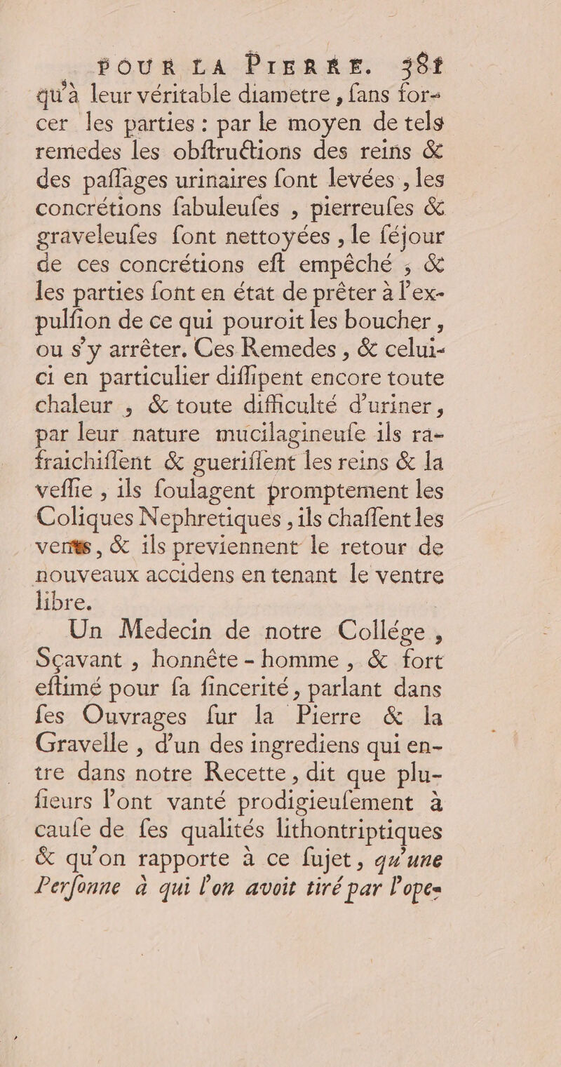 POUR Prend E «#61 qu’à leur véritable diametre , fans for cer les parties : par le moyen de tels remedes les obftruétions des reins &amp; des pañlages urinaires font levées , les concrétions fabuleufes , pierreufes &amp; graveleufes font nettoyées , le féjour de ces concrétions eft empêché ; &amp; les parties font en état de prêter à l’ex- pulfion de ce qui pouroit les boucher, ou s’y arrêter. Ces Remedes , &amp; celui- ci en particulier difipent encore toute chaleur , &amp; toute difficulté d’uriner, par leur nature mucilagineule ils ra- frachiflent &amp; guerifient les reins &amp; la veflie , ils foulagent promptement les Coliques Nephretiques , ils chaffent les vents , &amp; ils previennent le retour de nouveaux accidens en tenant le ventre libre. | Un Medecin de notre Collége , Sçavant , honnête - homme , &amp; fort eftimé pour fa fincerité, parlant dans fes: Ouvrages fur la Pierre. &amp;.-la Gravelle , d’un des ingrediens qui en- tre dans notre Recette, dit que plu- fieurs l'ont vanté prodigieufement à caufe de fes qualités lithontriptiques &amp; qu'on rapporte à ce fujet, qw'une Perfonne à qui l'on avoit tiré par l'opes