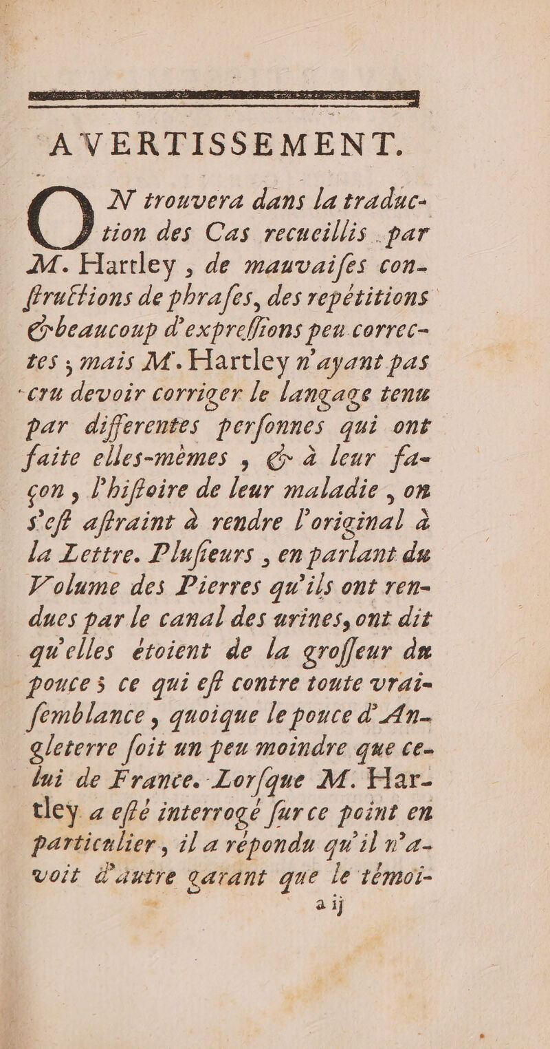 de RES NERËG : BI rt EE DER Te EL Age LE AVERTISSEMENT. N trouvera dans la traduc- tion des Cas recucillis .par M. Hartley , de mauvaifes con- {fruttions de phrafes, des repétitions Crbeaucoup d'expreflions pen correc- tes ; mais M.Hartley n'ayant pas “Cru devoir corriger le langage tenu par differentes perfonnes qui ont faite elles-mêmes , € à leur fa- con , l'hiffoire de leur maladie , on s’eff affraint à rendre l'original à la Lettre. Plufieurs ; en parlant du Volume des Pierres qu’ils ont ren- dues par le canal des urines, ont dit quelles étoient de la groffeur dn pouces ce qui eff contre toute Vrai= femblance , quoique le pouce d’ An. gleterre [oit un peu moindre que ce. lui de France. Lorfque M. Har- tley x eflé interrogé fur ce point en particulier, il a répondu qu'il n’a voit d'autre tarant que le témoi- °* à 1j